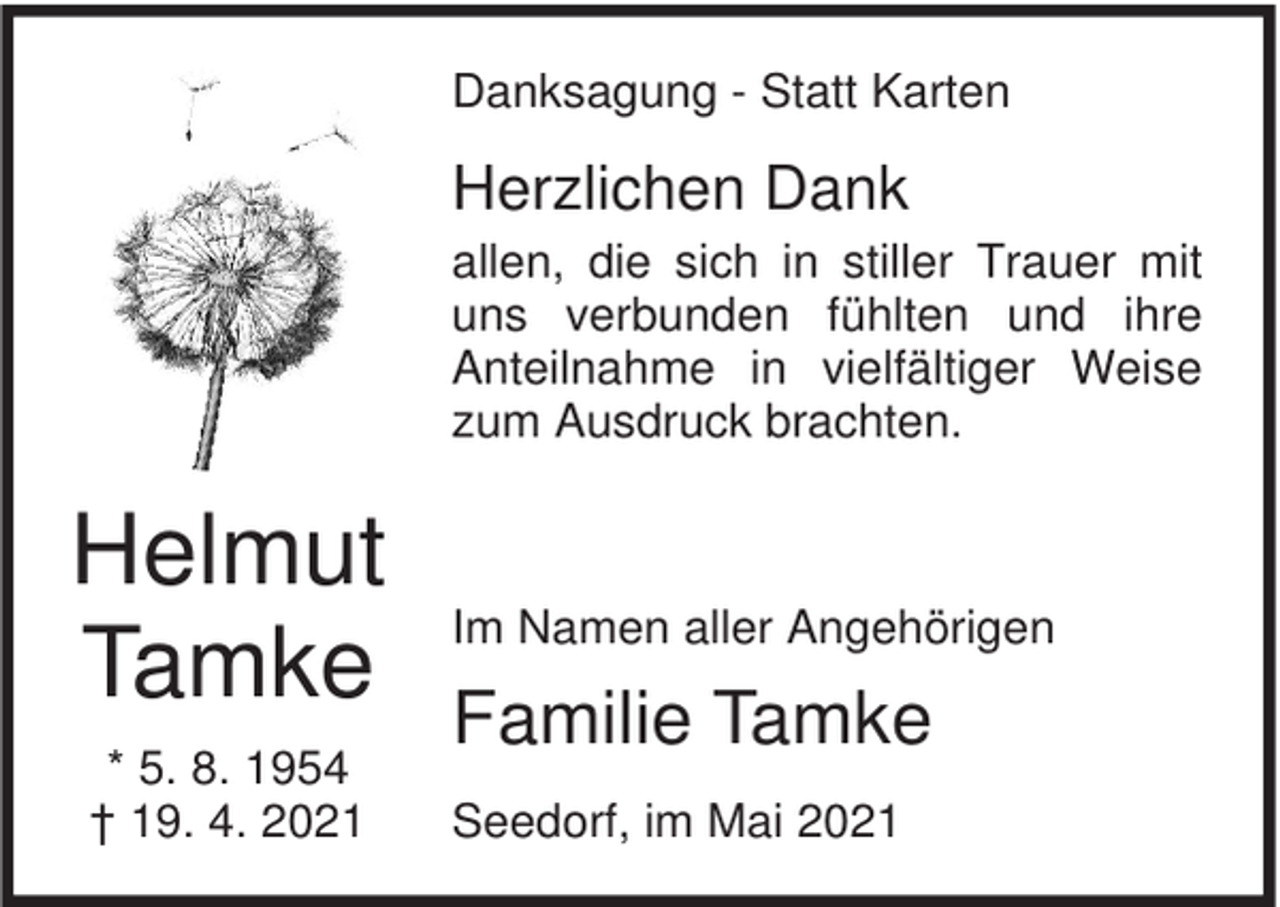 <p>Danksagung - Statt Karten</p><p>Herzlichen Dank<br />allen, die sich in stiller Trauer mit<br />uns verbunden fühlten und ihre<br />Anteilnahme in vielfältiger Weise<br />zum Ausdruck brachten.</p><p>Helmut<br />Tamke<br />* 5. 8. 1954<br />† 19. 4. 2021</p><p>Im Namen aller Angehörigen</p><p>Familie Tamke<br />Seedorf, im Mai 2021</p>