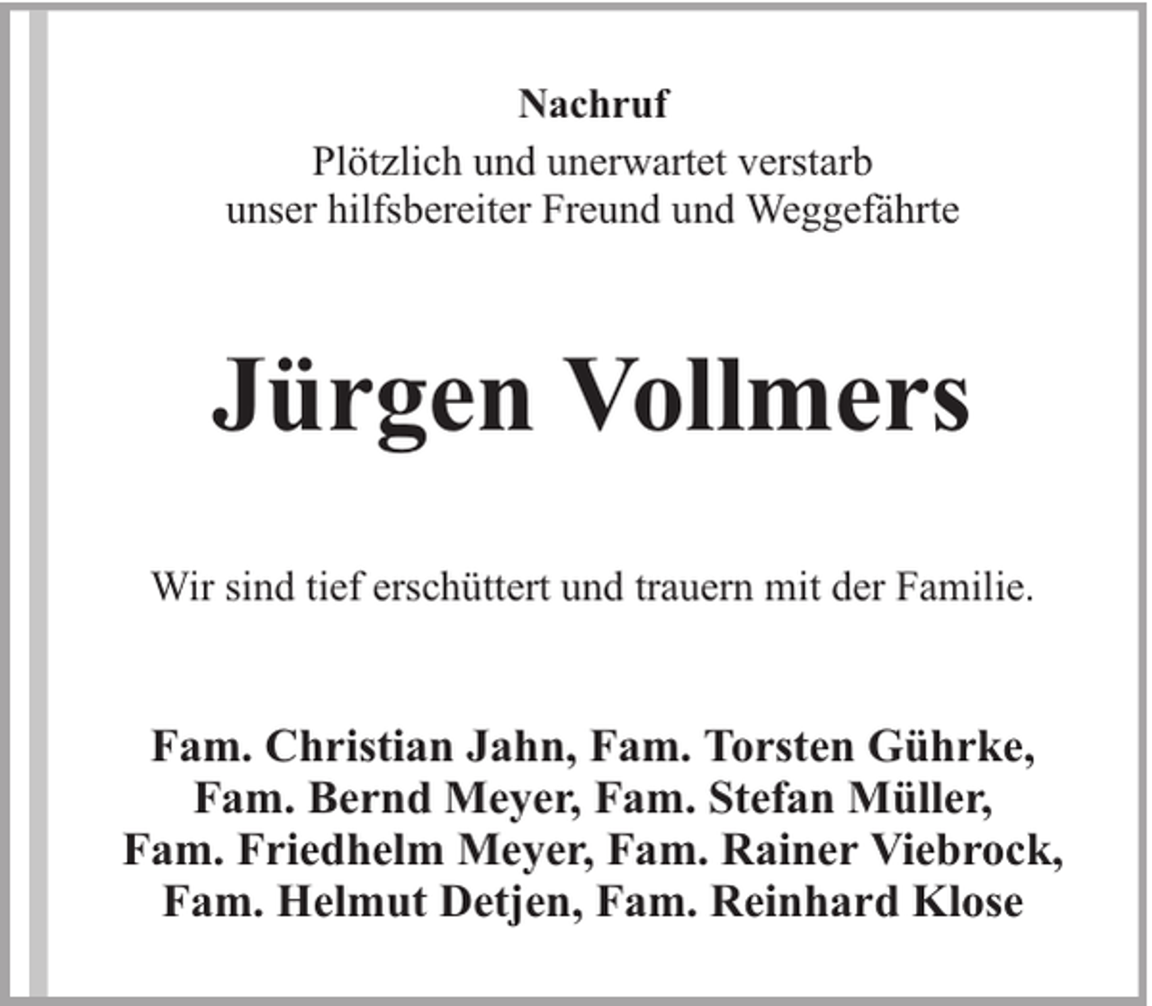 <p>Nachruf<br />Plötzlich und unerwartet verstarb<br />unser hilfsbereiter Freund und Weggefährte</p><p>Jürgen Vollmers<br />Wir sind tief erschüttert und trauern mit der Familie.</p><p>Fam. Christian Jahn, Fam. Torsten Gührke,<br />Fam. Bernd Meyer, Fam. Stefan Müller,<br />Fam. Friedhelm Meyer, Fam. Rainer Viebrock,<br />Fam. Helmut Detjen, Fam. Reinhard Klose</p>