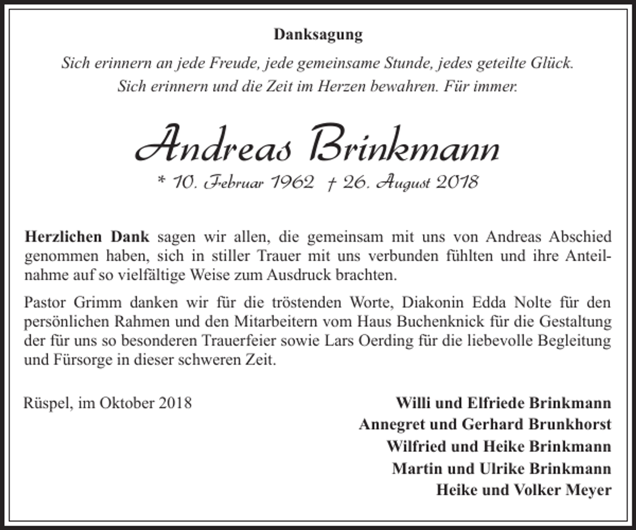 <p>Danksagung<br />Sich erinnern an jede Freude, jede gemeinsame Stunde, jedes geteilte Glück.<br />Sich erinnern und die Zeit im Herzen bewahren. Für immer.</p><p>Andreas Brinkmann<br />* 10. Februar 1962 † 26. August 2018</p><p>Herzlichen Dank sagen wir allen, die gemeinsam mit uns von Andreas Abschied<br />genommen haben, sich in stiller Trauer mit uns verbunden fühlten und ihre Anteilnahme auf so vielfältige Weise zum Ausdruck brachten.<br />Pastor Grimm danken wir für die tröstenden Worte, Diakonin Edda Nolte für den<br />persönlichen Rahmen und den Mitarbeitern vom Haus Buchenknick für die Gestaltung<br />der für uns so besonderen Trauerfeier sowie Lars Oerding für die liebevolle Begleitung<br />und Fürsorge in dieser schweren Zeit.<br />Rüspel, im Oktober 2018</p><p>Willi und Elfriede Brinkmann<br />Annegret und Gerhard Brunkhorst<br />Wilfried und Heike Brinkmann<br />Martin und Ulrike Brinkmann<br />Heike und Volker Meyer</p>