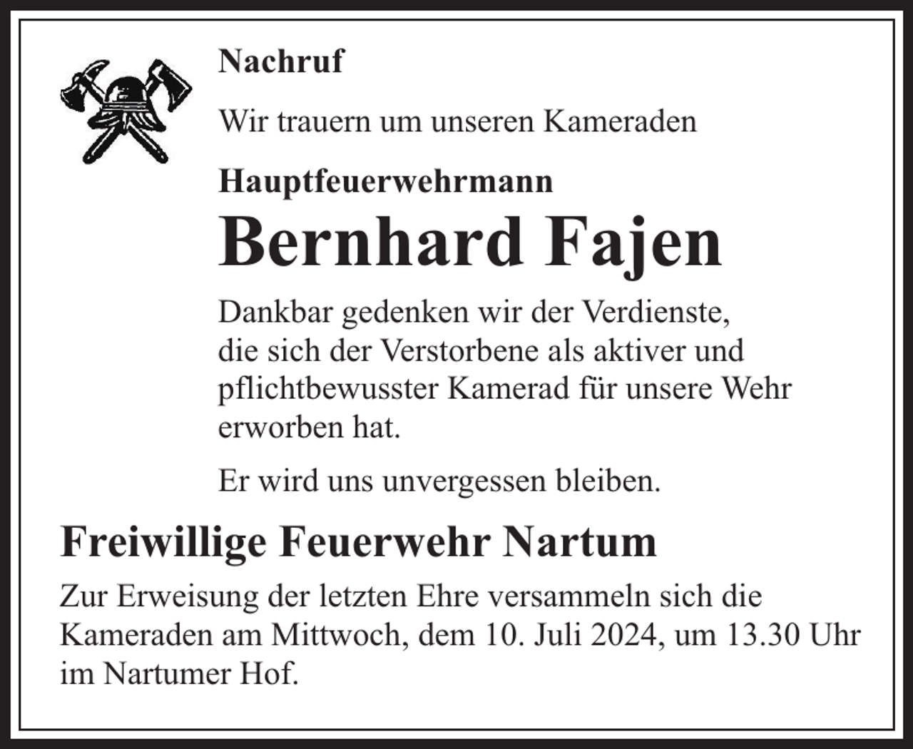 <p>Nachruf<br />Wir trauern um unseren Kameraden</p><p>Hauptfeuerwehrmann</p><p>Bernhard Fajen</p><p>Dankbar gedenken wir der Verdienste,<br />die sich der Verstorbene als aktiver und<br />pflichtbewusster Kamerad für unsere Wehr<br />erworben hat.<br />Er wird uns unvergessen bleiben.</p><p>Freiwillige Feuerwehr Nartum<br />Zur Erweisung der letzten Ehre versammeln sich die<br />Kameraden am Mittwoch, dem 10. Juli 2024, um 13.30 Uhr<br />im Nartumer Hof.</p>