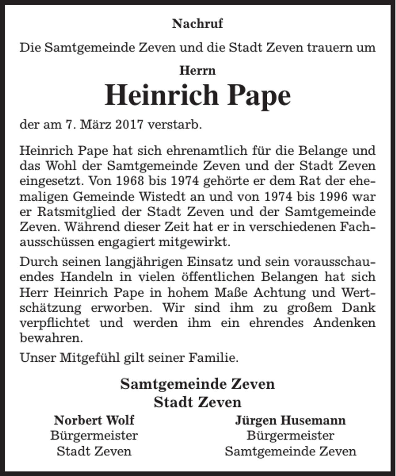 <p>Nachruf<br />Die Samtgemeinde Zeven und die Stadt Zeven trauern um<br />Herrn</p><p>Heinrich Pape<br />der am 7. März 2017 verstarb.<br />Heinrich Pape hat sich ehrenamtlich für die Belange und<br />das Wohl der Samtgemeinde Zeven und der Stadt Zeven<br />eingesetzt. Von 1968 bis 1974 gehörte er dem Rat der ehemaligen Gemeinde Wistedt an und von 1974 bis 1996 war<br />er Ratsmitglied der Stadt Zeven und der Samtgemeinde<br />Zeven. Während dieser Zeit hat er in verschiedenen Fachausschüssen engagiert mitgewirkt.<br />Durch seinen langjährigen Einsatz und sein vorausschauendes Handeln in vielen öffentlichen Belangen hat sich<br />Herr Heinrich Pape in hohem Maße Achtung und Wertschätzung erworben. Wir sind ihm zu großem Dank<br />verpflichtet und werden ihm ein ehrendes Andenken<br />bewahren.<br />Unser Mitgefühl gilt seiner Familie.</p><p>Samtgemeinde Zeven<br />Stadt Zeven</p><p>Norbert Wolf<br />Bürgermeister<br />Stadt Zeven</p><p>Jürgen Husemann<br />Bürgermeister<br />Samtgemeinde Zeven</p>