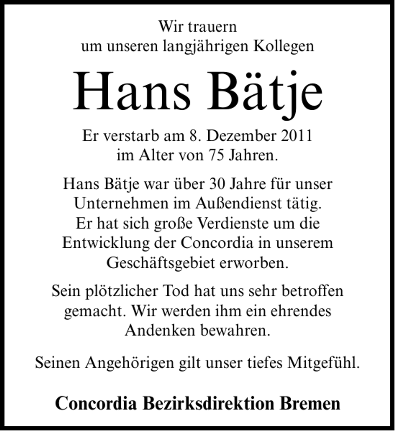 <p>Wir trauern<br />um unseren langjährigen Kollegen</p><p>Hans Bätje<br />Er verstarb am 8. Dezember 2011<br />im Alter von 75 Jahren.<br />Hans Bätje war über 30 Jahre für unser<br />Unternehmen im Außendienst tätig.<br />Er hat sich große Verdienste um die<br />Entwicklung der Concordia in unserem<br />Geschäftsgebiet erworben.<br />Sein plötzlicher Tod hat uns sehr betroffen<br />gemacht. Wir werden ihm ein ehrendes<br />Andenken bewahren.<br />Seinen Angehörigen gilt unser tiefes Mitgefühl.</p><p>Concordia Bezirksdirektion Bremen</p>