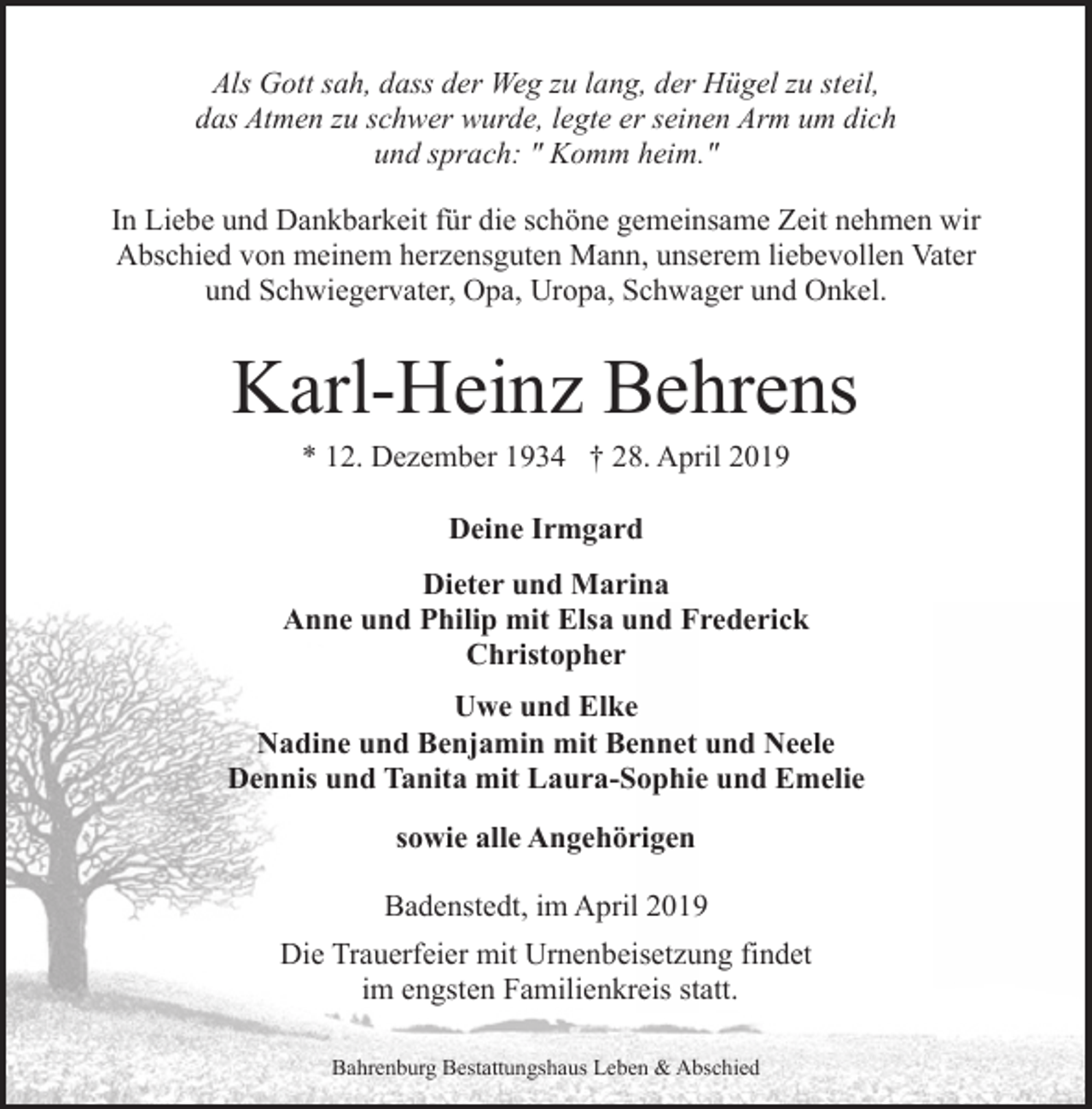 <p>Als Gott sah, dass der Weg zu lang, der Hügel zu steil,<br />das Atmen zu schwer wurde, legte er seinen Arm um dich<br />und sprach: " Komm heim."<br />In Liebe und Dankbarkeit für die schöne gemeinsame Zeit nehmen wir<br />Abschied von meinem herzensguten Mann, unserem liebevollen Vater<br />und Schwiegervater, Opa, Uropa, Schwager und Onkel.</p><p>Karl-Heinz Behrens<br />* 12. Dezember 1934 † 28. April 2019<br />Deine Irmgard<br />Dieter und Marina<br />Anne und Philip mit Elsa und Frederick<br />Christopher<br />Uwe und Elke<br />Nadine und Benjamin mit Bennet und Neele<br />Dennis und Tanita mit Laura-Sophie und Emelie<br />sowie alle Angehörigen<br />Badenstedt, im April 2019<br />Die Trauerfeier mit Urnenbeisetzung findet<br />im engsten Familienkreis statt.<br />Bahrenburg Bestattungshaus Leben &amp; Abschied</p>