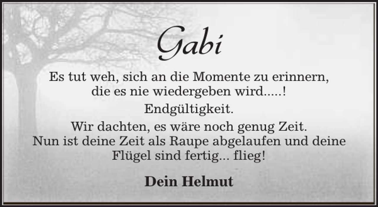 <p>Gabi<br />Es tut weh, sich an die Momente zu erinnern,<br />die es nie wiedergeben wird.....!<br />Endgültigkeit.<br />Wir dachten, es wäre noch genug Zeit.<br />Nun ist deine Zeit als Raupe abgelaufen und deine<br />Flügel sind fertig... flieg!</p><p>Dein Helmut</p>