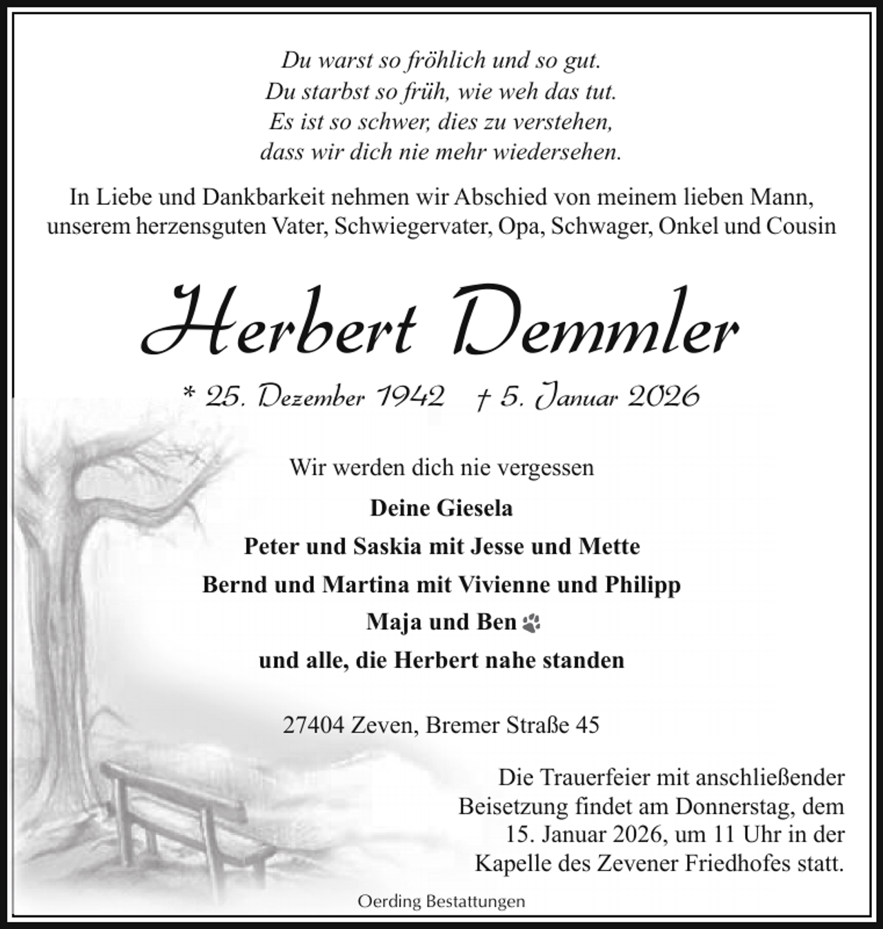 <p>Du warst so fröhlich und so gut.<br />Du starbst so früh, wie weh das tut.<br />Es ist so schwer, dies zu verstehen,<br />dass wir dich nie mehr wiedersehen.<br />In Liebe und Dankbarkeit nehmen wir Abschied von meinem lieben Mann,<br />unserem herzensguten Vater, Schwiegervater, Opa, Schwager, Onkel und Cousin</p><p>Herbert Demmler<br />* 25. Dezember 1942 † 5. Januar 2026<br />Wir werden dich nie vergessen<br />Deine Giesela<br />Peter und Saskia mit Jesse und Mette<br />Bernd und Martina mit Vivienne und Philipp<br />Maja und Ben<br />und alle, die Herbert nahe standen<br />27404 Zeven, Bremer Straße 45<br />Die Trauerfeier mit anschließender<br />Beisetzung findet am Donnerstag, dem<br />15. Januar 2026, um 11 Uhr in der<br />Kapelle des Zevener Friedhofes statt.<br />Oerding Bestattungen</p>