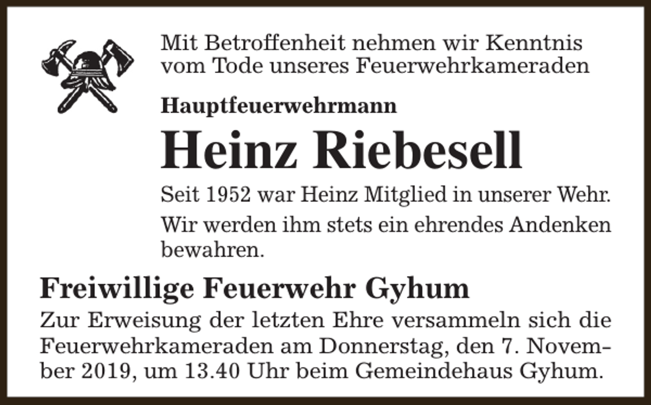 <p>Mit Betroffenheit nehmen wir Kenntnis<br />vom Tode unseres Feuerwehrkameraden<br />Hauptfeuerwehrmann</p><p>Heinz Riebesell</p><p>Seit 1952 war Heinz Mitglied in unserer Wehr.<br />Wir werden ihm stets ein ehrendes Andenken<br />bewahren.</p><p>Freiwillige Feuerwehr Gyhum</p><p>Zur Erweisung der letzten Ehre versammeln sich die<br />Feuerwehrkameraden am Donnerstag, den 7. November 2019, um 13.40 Uhr beim Gemeindehaus Gyhum.</p>