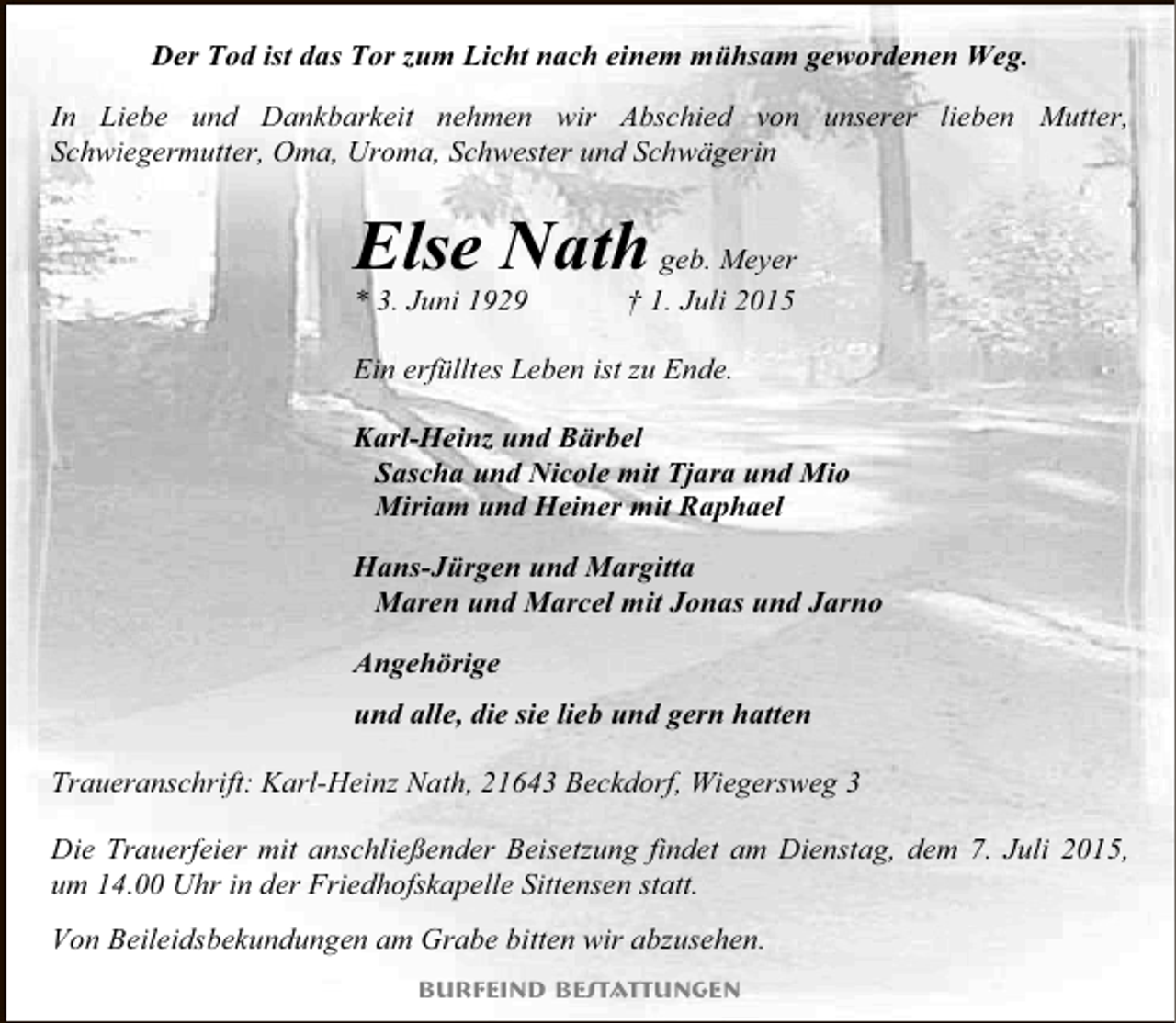 <p>Der Tod ist das Tor zum Licht nach einem mühsam gewordenen Weg.<br />In Liebe und Dankbarkeit nehmen wir Abschied von unserer lieben Mutter,<br />Schwiegermutter, Oma, Uroma, Schwester und Schwägerin</p><p>Else Nath geb. Meyer<br />* 3. Juni 1929</p><p>† 1. Juli 2015</p><p>Ein erfülltes Leben ist zu Ende.<br />Karl-Heinz und Bärbel<br />Sascha und Nicole mit Tjara und Mio<br />Miriam und Heiner mit Raphael<br />Hans-Jürgen und Margitta<br />Maren und Marcel mit Jonas und Jarno<br />Angehörige<br />und alle, die sie lieb und gern hatten<br />Traueranschrift: Karl-Heinz Nath, 21643 Beckdorf, Wiegersweg 3<br />Die Trauerfeier mit anschließender Beisetzung findet am Dienstag, dem 7. Juli 2015,<br />um 14.00 Uhr in der Friedhofskapelle Sittensen statt.<br />Von Beileidsbekundungen am Grabe bitten wir abzusehen.<br />Burfeind Bestattungen</p>
