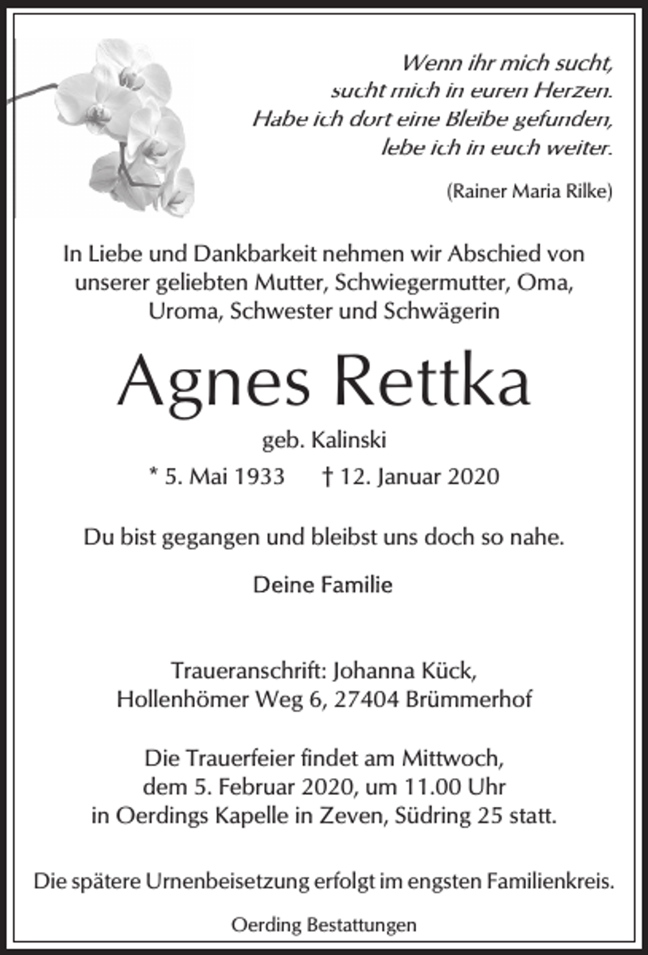 <p>Wenn ihr mich sucht,<br />sucht mich in euren Herzen.<br />Habe ich dort eine Bleibe gefunden,<br />lebe ich in euch weiter.<br />(Rainer Maria Rilke)</p><p>In Liebe und Dankbarkeit nehmen wir Abschied von<br />unserer geliebten Mutter, Schwiegermutter, Oma,<br />Uroma, Schwester und Schwägerin</p><p>Agnes Rettka<br />geb. Kalinski</p><p>* 5. Mai 1933</p><p>† 12. Januar 2020</p><p>Du bist gegangen und bleibst uns doch so nahe.</p><p>Traueranschrift: Johanna Kück,<br />Hollenhömer Weg 6, 27404 Brümmerhof<br />Die Trauerfeier findet am Mittwoch,<br />dem 5. Februar 2020, um 11.00 Uhr<br />in Oerdings Kapelle in Zeven, Südring 25 statt.<br />Die spätere Urnenbeisetzung erfolgt im engsten Familienkreis.<br />Oerding Bestattungen</p>