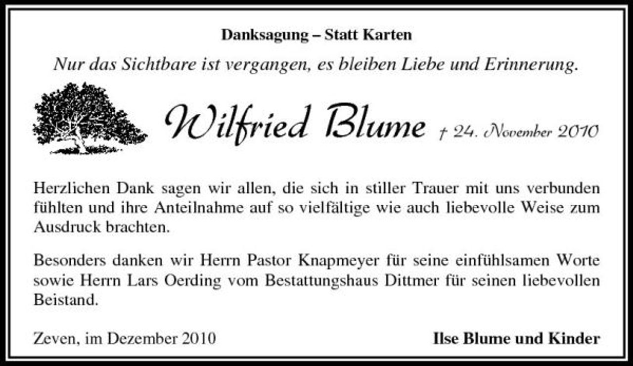 <p>Danksagung – Statt Karten</p><p>Nur das Sichtbare ist vergangen, es bleiben Liebe und Erinnerung.</p><p>Wilfried Blume</p><p>† 24. November 2010</p><p>Herzlichen Dank sagen wir allen, die sich in stiller Trauer mit uns verbunden fühlten und ihre Anteilnahme auf so vielfältige wie auch liebevolle Weise zum Ausdruck brachten. Besonders danken wir Herrn Pastor Knapmeyer für seine einfühlsamen Worte sowie Herrn Lars Oerding vom Bestattungshaus Dittmer für seinen liebevollen Beistand. Zeven, im Dezember 2010 Ilse Blume und Kinder</p>