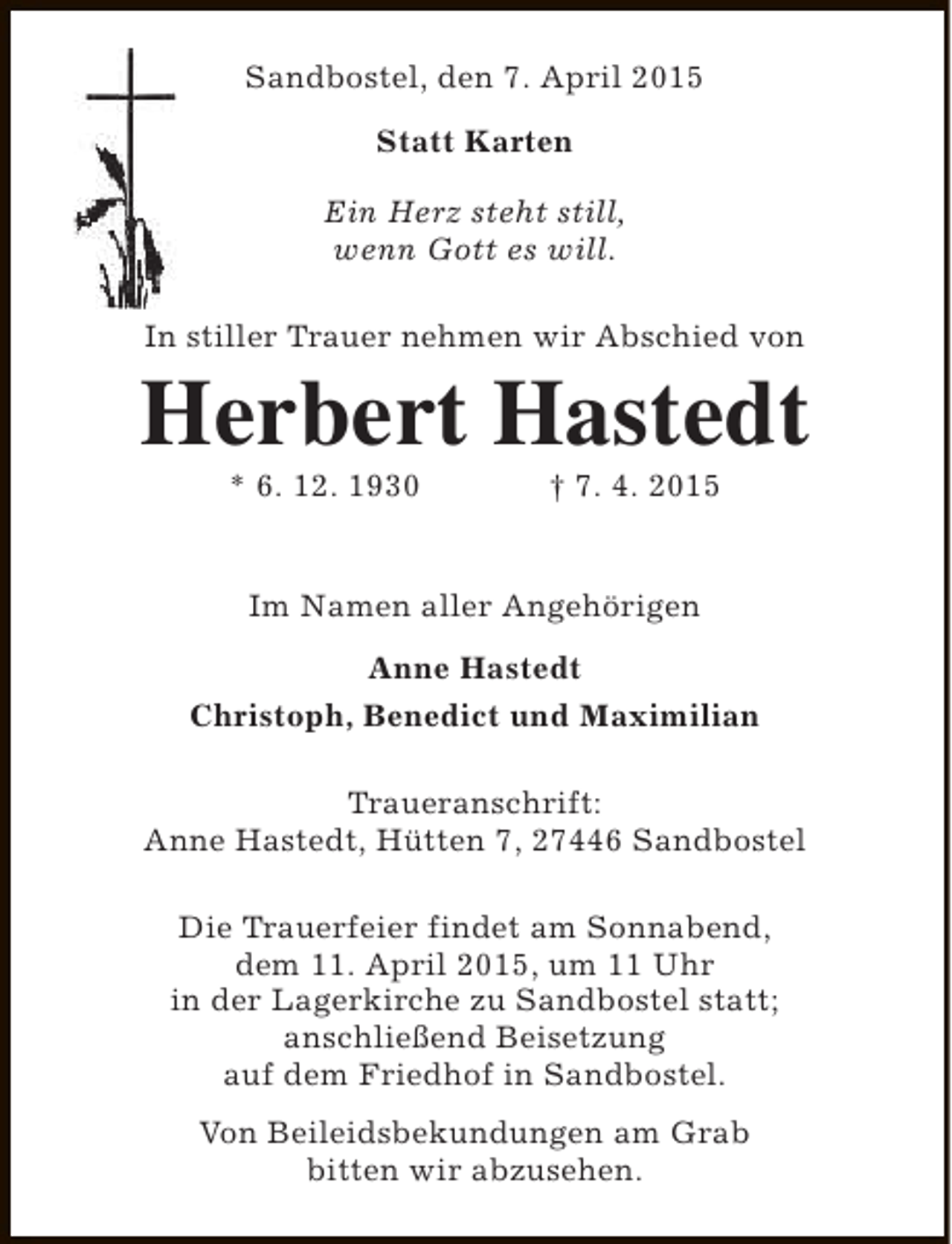 <p>Sandbostel, den 7. April 2015<br />Statt Karten<br />Ein Herz steht still,<br />wenn Gott es will.<br />In stiller Trauer nehmen wir Abschied von</p><p>Herbert Hastedt<br />* 6. 12. 1930</p><p>† 7. 4. 2015</p><p>Im Namen aller Angehörigen<br />Anne Hastedt<br />Christoph, Benedict und Maximilian<br />Traueranschrift:<br />Anne Hastedt, Hütten 7, 27446 Sandbostel<br />Die Trauerfeier findet am Sonnabend,<br />dem 11. April 2015, um 11 Uhr<br />in der Lagerkirche zu Sandbostel statt;<br />anschließend Beisetzung<br />auf dem Friedhof in Sandbostel.<br />Von Beileidsbekundungen am Grab<br />bitten wir abzusehen.</p>