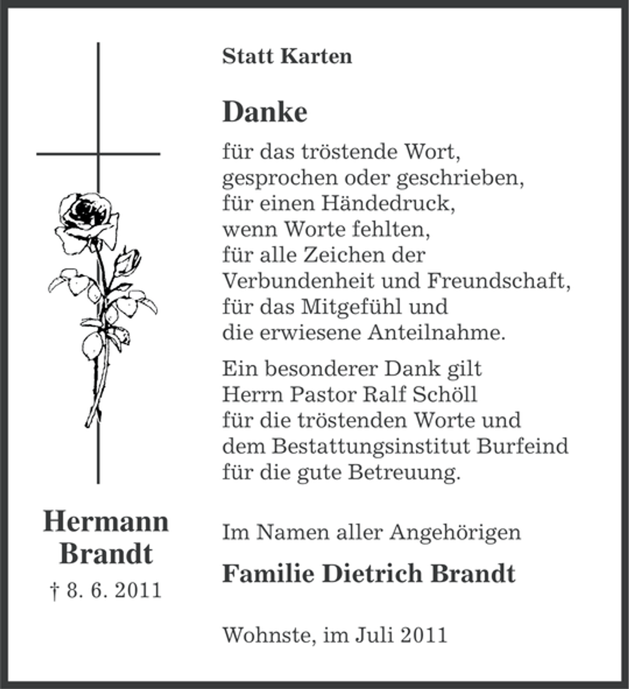 <p>Statt Karten</p><p>Danke<br />für das tröstende Wort,<br />gesprochen oder geschrieben,<br />für einen Händedruck,<br />wenn Worte fehlten,<br />für alle Zeichen der<br />Verbundenheit und Freundschaft,<br />für das Mitgefühl und<br />die erwiesene Anteilnahme.<br />Ein besonderer Dank gilt<br />Herrn Pastor Ralf Schöll<br />für die tröstenden Worte und<br />dem Bestattungsinstitut Burfeind<br />für die gute Betreuung.</p><p>Hermann<br />Brandt<br />† 8. 6. 2011</p><p>Im Namen aller Angehörigen</p><p>Familie Dietrich Brandt<br />Wohnste, im Juli 2011</p>