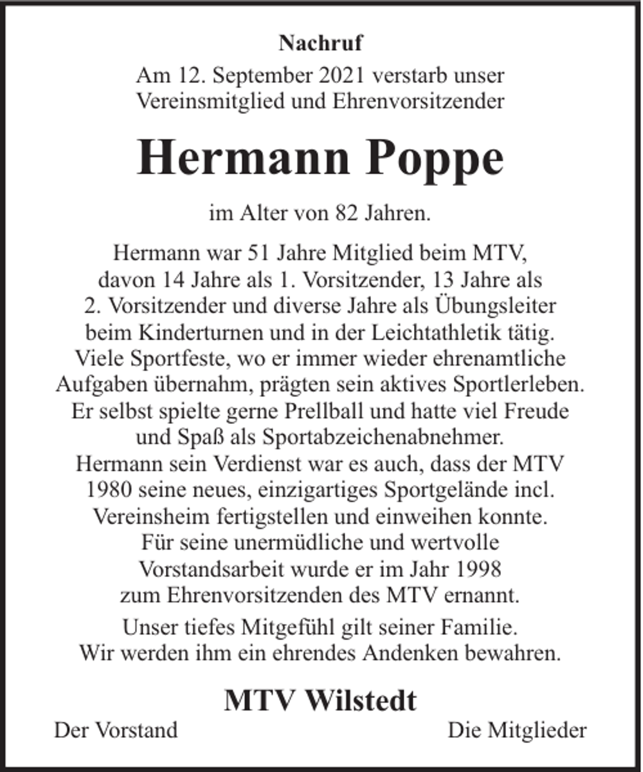 <p>Nachruf<br />Am 12. September 2021 verstarb unser<br />Vereinsmitglied und Ehrenvorsitzender</p><p>Hermann Poppe<br />im Alter von 82 Jahren.<br />Hermann war 51 Jahre Mitglied beim MTV,<br />davon 14 Jahre als 1. Vorsitzender, 13 Jahre als<br />2. Vorsitzender und diverse Jahre als Übungsleiter<br />beim Kinderturnen und in der Leichtathletik tätig.<br />Viele Sportfeste, wo er immer wieder ehrenamtliche<br />Aufgaben übernahm, prägten sein aktives Sportlerleben.<br />Er selbst spielte gerne Prellball und hatte viel Freude<br />und Spaß als Sportabzeichenabnehmer.<br />Hermann sein Verdienst war es auch, dass der MTV<br />1980 seine neues, einzigartiges Sportgelände incl.<br />Vereinsheim fertigstellen und einweihen konnte.<br />Für seine unermüdliche und wertvolle<br />Vorstandsarbeit wurde er im Jahr 1998<br />zum Ehrenvorsitzenden des MTV ernannt.<br />Unser tiefes Mitgefühl gilt seiner Familie.<br />Wir werden ihm ein ehrendes Andenken bewahren.<br />Der Vorstand</p><p>MTV Wilstedt</p><p>Die Mitglieder</p>
