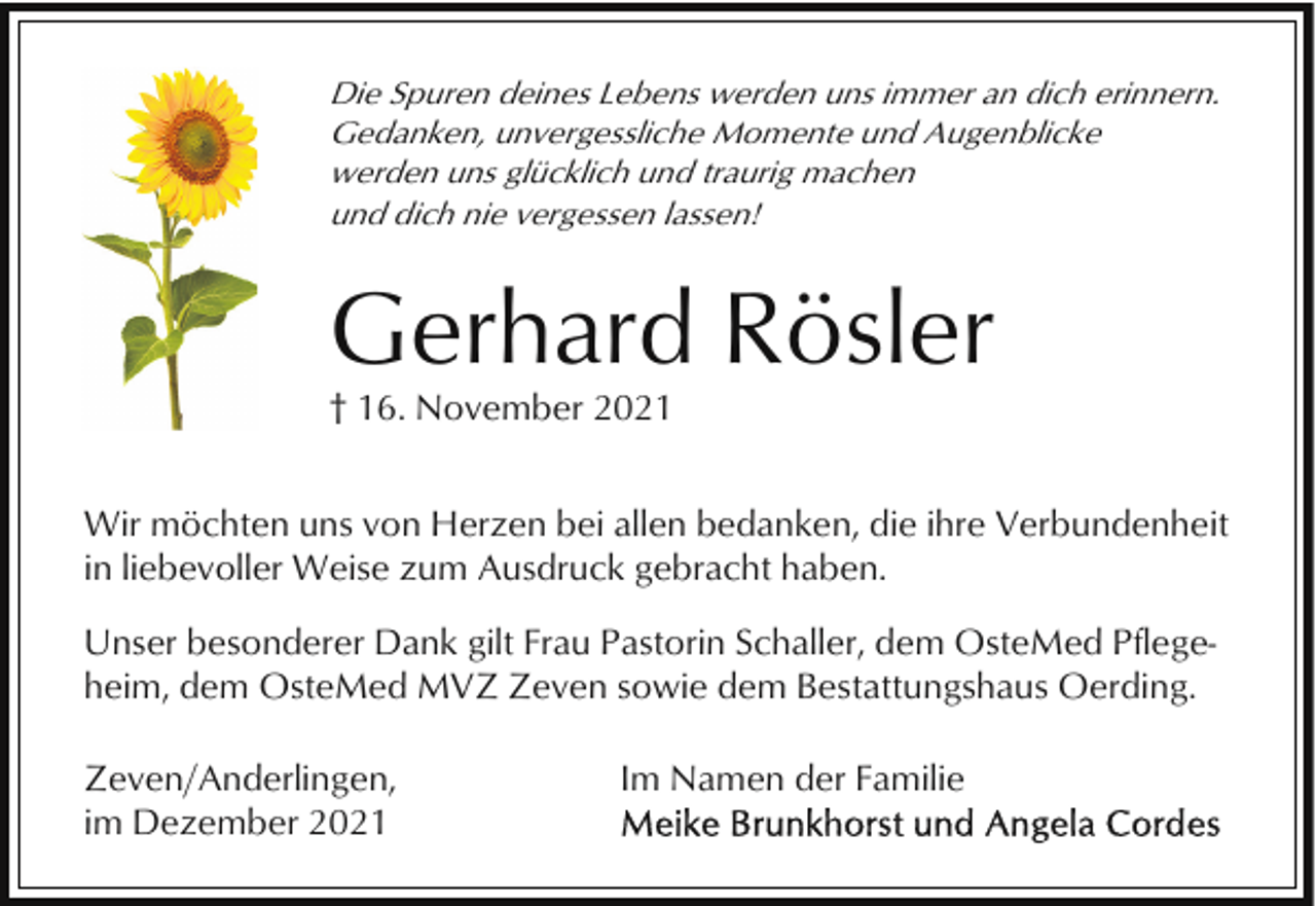 <p>Die Spuren deines Lebens werden uns immer an dich erinnern.<br />Gedanken, unvergessliche Momente und Augenblicke<br />werden uns glücklich und traurig machen<br />und dich nie vergessen lassen!</p><p>Gerhard Rösler<br />† 16. November 2021<br />Wir möchten uns von Herzen bei allen bedanken, die ihre Verbundenheit<br />in liebevoller Weise zum Ausdruck gebracht haben.<br />Unser besonderer Dank gilt Frau Pastorin Schaller, dem OsteMed Pflegeheim, dem OsteMed MVZ Zeven sowie dem Bestattungshaus Oerding.<br />Zeven/Anderlingen,<br />im Dezember 2021</p><p>Im Namen der Familie</p>