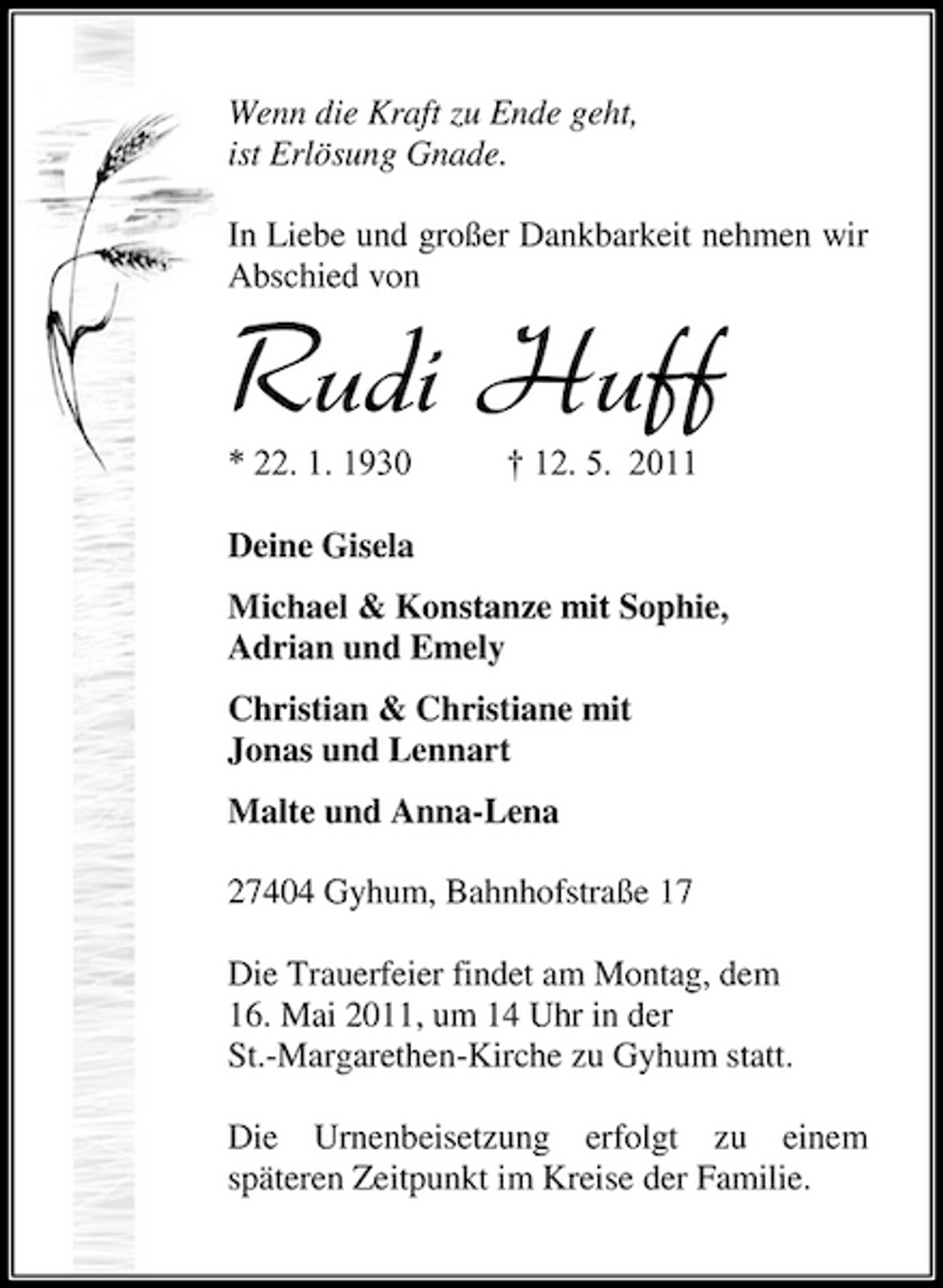 <p>Wenn die Kraft zu Ende geht, ist Erlösung Gnade. In Liebe und großer Dankbarkeit nehmen wir Abschied von</p><p>Rudi Huff<br />* 22. 1. 1930 † 12. 5. 2011 Deine Gisela Michael &amp; Konstanze mit Sophie, Adrian und Emely Christian &amp; Christiane mit Jonas und Lennart Malte und Anna-Lena 27404 Gyhum, Bahnhofstraße 17 Die Trauerfeier findet am Montag, dem 16. Mai 2011, um 14 Uhr in der St.-Margarethen-Kirche zu Gyhum statt. Die Urnenbeisetzung erfolgt zu einem späteren Zeitpunkt im Kreise der Familie.</p>