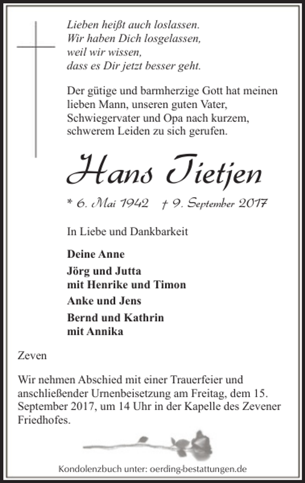 <p>Lieben heißt auch loslassen.<br />Wir haben Dich losgelassen,<br />weil wir wissen,<br />dass es Dir jetzt besser geht.<br />Der gütige und barmherzige Gott hat meinen<br />lieben Mann, unseren guten Vater,<br />Schwiegervater und Opa nach kurzem,<br />schwerem Leiden zu sich gerufen.</p><p>Hans Tietjen</p><p>* 6. Mai 1942 † 9. September 2017<br />In Liebe und Dankbarkeit</p><p>Deine Anne<br />Jörg und Jutta<br />mit Henrike und Timon<br />Anke und Jens<br />Bernd und Kathrin<br />mit Annika<br />Zeven<br />Wir nehmen Abschied mit einer Trauerfeier und<br />anschließender Urnenbeisetzung am Freitag, dem 15.<br />September 2017, um 14 Uhr in der Kapelle des Zevener<br />Friedhofes.</p><p>Kondolenzbuch unter: oerding-bestattungen.de</p>