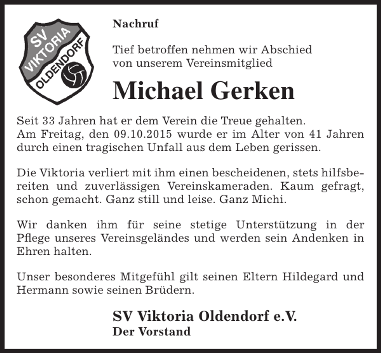 <p>Nachruf<br />Tief betroffen nehmen wir Abschied<br />von unserem Vereinsmitglied</p><p>Michael Gerken<br />Seit 33 Jahren hat er dem Verein die Treue gehalten.<br />Am Freitag, den 09.10.2015 wurde er im Alter von 41 Jahren<br />durch einen tragischen Unfall aus dem Leben gerissen.<br />Die Viktoria verliert mit ihm einen bescheidenen, stets hilfsbereiten und zuverlässigen Vereinskameraden. Kaum gefragt,<br />schon gemacht. Ganz still und leise. Ganz Michi.<br />Wir danken ihm für seine stetige Unterstützung in der<br />Pflege unseres Vereinsgeländes und werden sein Andenken in<br />Ehren halten.<br />Unser besonderes Mitgefühl gilt seinen Eltern Hildegard und<br />Hermann sowie seinen Brüdern.</p><p>SV Viktoria Oldendorf e.V.<br />Der Vorstand</p>