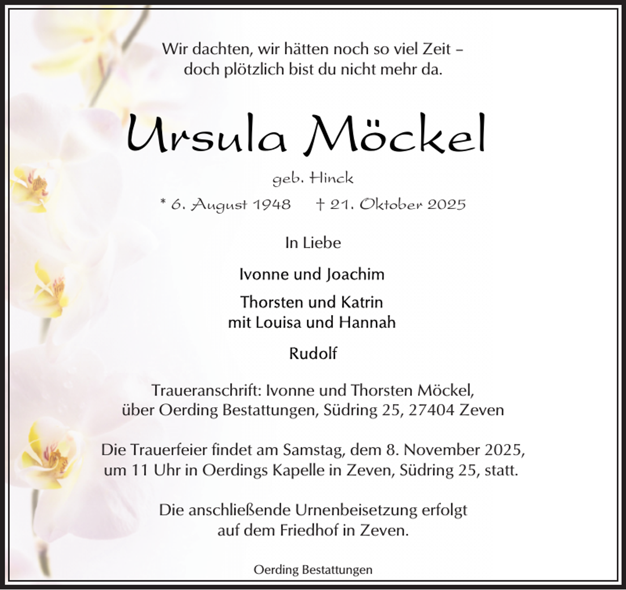 <p>Wir dachten, wir hätten noch so viel Zeit –<br />doch plötzlich bist du nicht mehr da.</p><p>Ursula Möckel<br />geb. Hinck</p><p>* 6. August 1948</p><p>† 21. Oktober 2025</p><p>In Liebe</p><p>Traueranschrift: Ivonne und Thorsten Möckel,<br />über Oerding Bestattungen, Südring 25, 27404 Zeven<br />Die Trauerfeier findet am Samstag, dem 8. November 2025,<br />um 11 Uhr in Oerdings Kapelle in Zeven, Südring 25, statt.<br />Die anschließende Urnenbeisetzung erfolgt<br />auf dem Friedhof in Zeven.<br />Oerding Bestattungen</p>