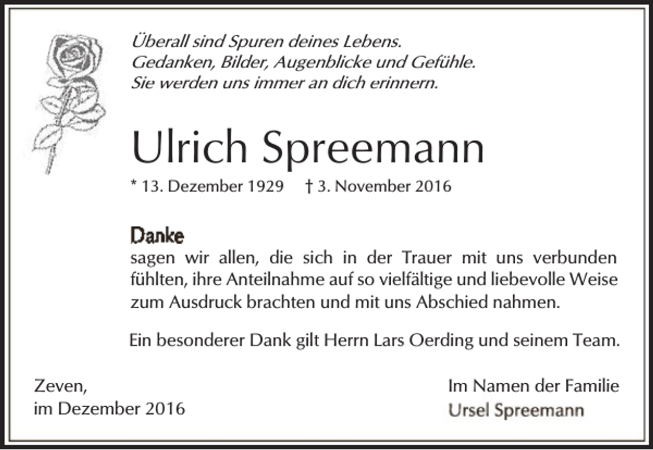 <p>Überall sind Spuren deines Lebens.<br />Gedanken, Bilder, Augenblicke und Gefühle.<br />Sie werden uns immer an dich erinnern.</p><p>Ulrich Spreemann<br />* 13. Dezember 1929</p><p>† 3. November 2016</p><p>sagen wir allen, die sich in der Trauer mit uns verbunden<br />fühlten, ihre Anteilnahme auf so vielfältige und liebevolle Weise<br />zum Ausdruck brachten und mit uns Abschied nahmen.<br />Ein besonderer Dank gilt Herrn Lars Oerding und seinem Team.<br />Zeven,<br />im Dezember 2016</p><p>Im Namen der Familie</p>
