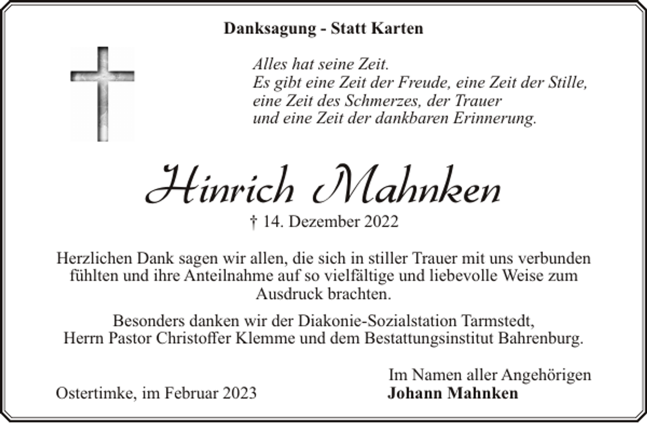 <p>Danksagung - Statt Karten<br />Alles hat seine Zeit.<br />Es gibt eine Zeit der Freude, eine Zeit der Stille,<br />eine Zeit des Schmerzes, der Trauer<br />und eine Zeit der dankbaren Erinnerung.</p><p>Hinrich Mahnken<br />† 14. Dezember 2022</p><p>Herzlichen Dank sagen wir allen, die sich in stiller Trauer mit uns verbunden<br />fühlten und ihre Anteilnahme auf so vielfältige und liebevolle Weise zum<br />Ausdruck brachten.<br />Besonders danken wir der Diakonie-Sozialstation Tarmstedt,<br />Herrn Pastor Christoffer Klemme und dem Bestattungsinstitut Bahrenburg.<br />Ostertimke, im Februar 2023</p><p>Im Namen aller Angehörigen<br />Johann Mahnken</p>