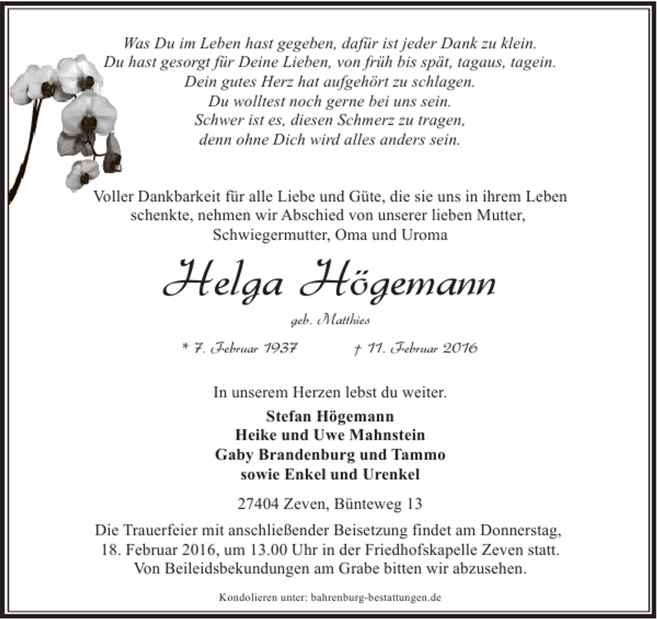 <p>Was Du im Leben hast gegeben, dafür ist jeder Dank zu klein.<br />Du hast gesorgt für Deine Lieben, von früh bis spät, tagaus, tagein.<br />Dein gutes Herz hat aufgehört zu schlagen.<br />Du wolltest noch gerne bei uns sein.<br />Schwer ist es, diesen Schmerz zu tragen,<br />denn ohne Dich wird alles anders sein.<br />Voller Dankbarkeit für alle Liebe und Güte, die sie uns in ihrem Leben<br />schenkte, nehmen wir Abschied von unserer lieben Mutter,<br />Schwiegermutter, Oma und Uroma</p><p>Helga Högemann<br />geb. Matthies</p><p>* 7. Februar 1937</p><p>† 11. Februar 2016</p><p>In unserem Herzen lebst du weiter.<br />Stefan Högemann<br />Heike und Uwe Mahnstein<br />Gaby Brandenburg und Tammo<br />sowie Enkel und Urenkel<br />27404 Zeven, Bünteweg 13<br />Die Trauerfeier mit anschließender Beisetzung findet am Donnerstag,<br />18. Februar 2016, um 13.00 Uhr in der Friedhofskapelle Zeven statt.<br />Von Beileidsbekundungen am Grabe bitten wir abzusehen.<br />Kondolieren unter: bahrenburg-bestattungen.de</p>