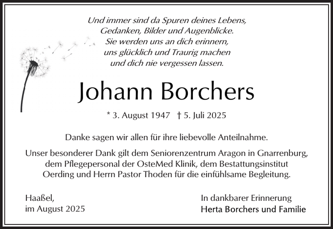 <p>Und immer sind da Spuren deines Lebens,<br />Gedanken, Bilder und Augenblicke.<br />Sie werden uns an dich erinnern,<br />uns glücklich und Traurig machen<br />und dich nie vergessen lassen.</p><p>Johann Borchers<br />* 3. August 1947 † 5. Juli 2025<br />Danke sagen wir allen für ihre liebevolle Anteilnahme.<br />Unser besonderer Dank gilt dem Seniorenzentrum Aragon in Gnarrenburg,<br />dem Pflegepersonal der OsteMed Klinik, dem Bestattungsinstitut<br />Oerding und Herrn Pastor Thoden für die einfühlsame Begleitung.<br />Haaßel,<br />im August 2025</p><p>In dankbarer Erinnerung</p>