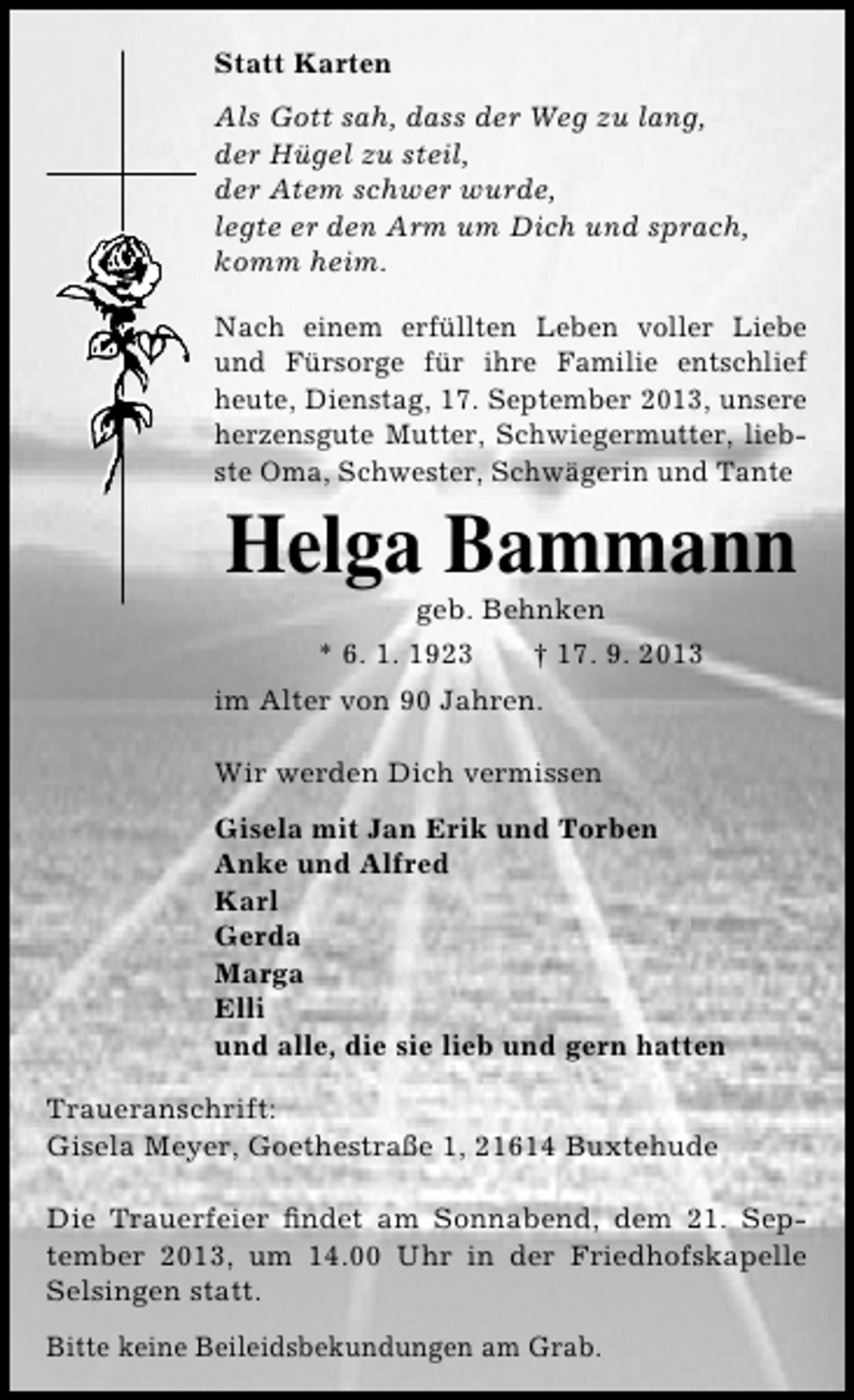 <p>Statt Karten<br />Als Gott sah, dass der Weg zu lang,<br />der Hügel zu steil,<br />der Atem schwer wurde,<br />legte er den Arm um Dich und sprach,<br />komm heim.<br />Nach einem erfüllten Leben voller Liebe<br />und Fürsorge für ihre Familie entschlief<br />heute, Dienstag, 17. September 2013, unsere<br />herzensgute Mutter, Schwiegermutter, liebste Oma, Schwester, Schwägerin und Tante</p><p>Helga Bammann<br />geb. Behnken</p><p>* 6. 1. 1923</p><p>† 17. 9. 2013</p><p>im Alter von 90 Jahren.<br />Wir werden Dich vermissen<br />Gisela mit Jan Erik und Torben<br />Anke und Alfred<br />Karl<br />Gerda<br />Marga<br />Elli<br />und alle, die sie lieb und gern hatten<br />Traueranschrift:<br />Gisela Meyer, Goethestraße 1, 21614 Buxtehude<br />Die Trauerfeier ﬁndet am Sonnabend, dem 21. September 2013, um 14.00 Uhr in der Friedhofskapelle<br />Selsingen statt.<br />Bitte keine Beileidsbekundungen am Grab.</p>