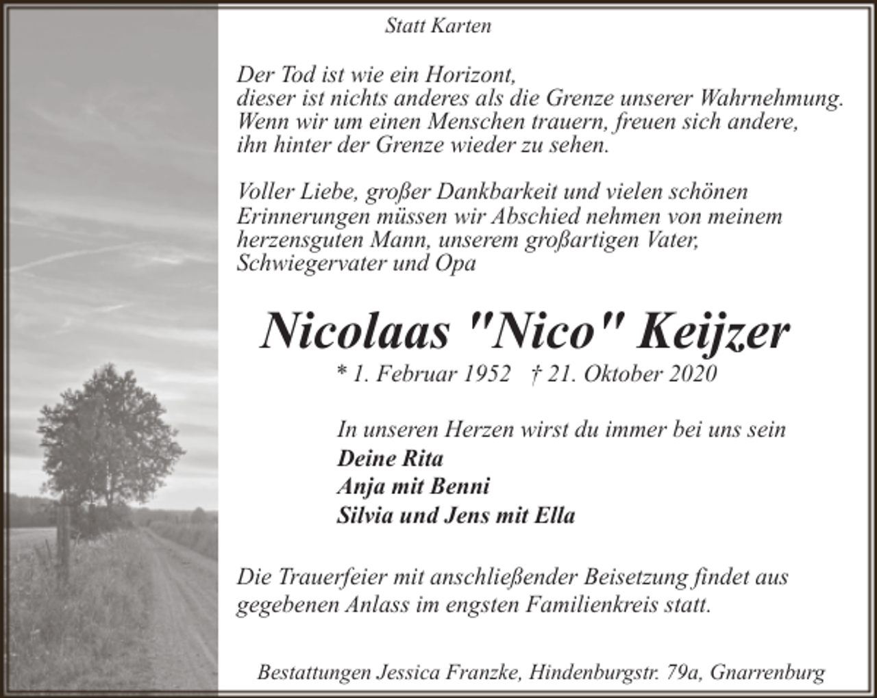 <p>Statt Karten</p><p>Der Tod ist wie ein Horizont,<br />dieser ist nichts anderes als die Grenze unserer Wahrnehmung.<br />Wenn wir um einen Menschen trauern, freuen sich andere,<br />ihn hinter der Grenze wieder zu sehen.<br />Voller Liebe, großer Dankbarkeit und vielen schönen<br />Erinnerungen müssen wir Abschied nehmen von meinem<br />herzensguten Mann, unserem großartigen Vater,<br />Schwiegervater und Opa</p><p>Nicolaas "Nico" Keijzer<br />* 1. Februar 1952 † 21. Oktober 2020</p><p>In unseren Herzen wirst du immer bei uns sein<br />Deine Rita<br />Anja mit Benni<br />Silvia und Jens mit Ella<br />Die Trauerfeier mit anschließender Beisetzung findet aus<br />gegebenen Anlass im engsten Familienkreis statt.<br />Bestattungen Jessica Franzke, Hindenburgstr. 79a, Gnarrenburg</p>