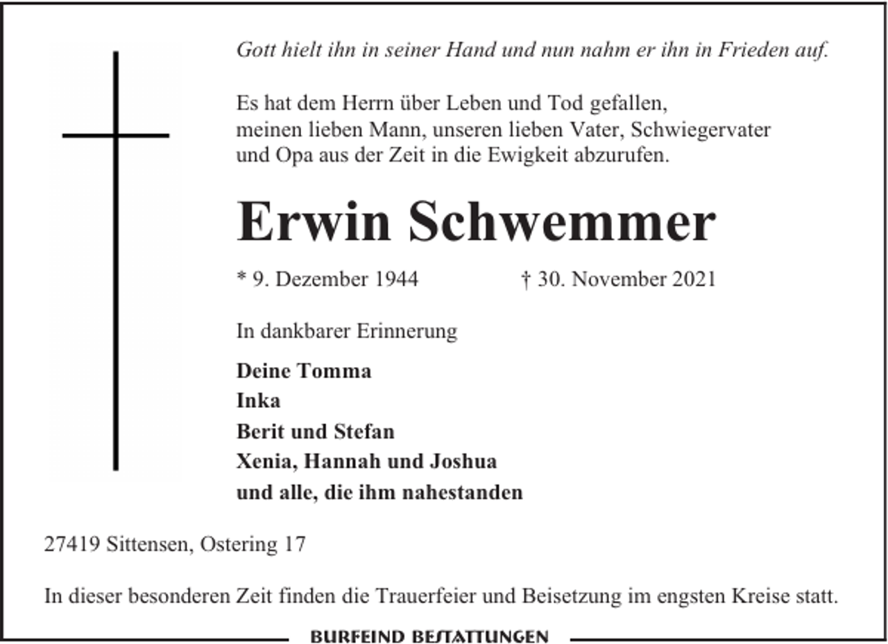 <p>Gott hielt ihn in seiner Hand und nun nahm er ihn in Frieden auf.<br />Es hat dem Herrn über Leben und Tod gefallen,<br />meinen lieben Mann, unseren lieben Vater, Schwiegervater<br />und Opa aus der Zeit in die Ewigkeit abzurufen.</p><p>Erwin Schwemmer<br />* 9. Dezember 1944</p><p>† 30. November 2021</p><p>In dankbarer Erinnerung<br />Deine Tomma<br />Inka<br />Berit und Stefan<br />Xenia, Hannah und Joshua<br />und alle, die ihm nahestanden<br />27419 Sittensen, Ostering 17<br />In dieser besonderen Zeit finden die Trauerfeier und Beisetzung im engsten Kreise statt.<br />Burfeind Bestattungen</p>