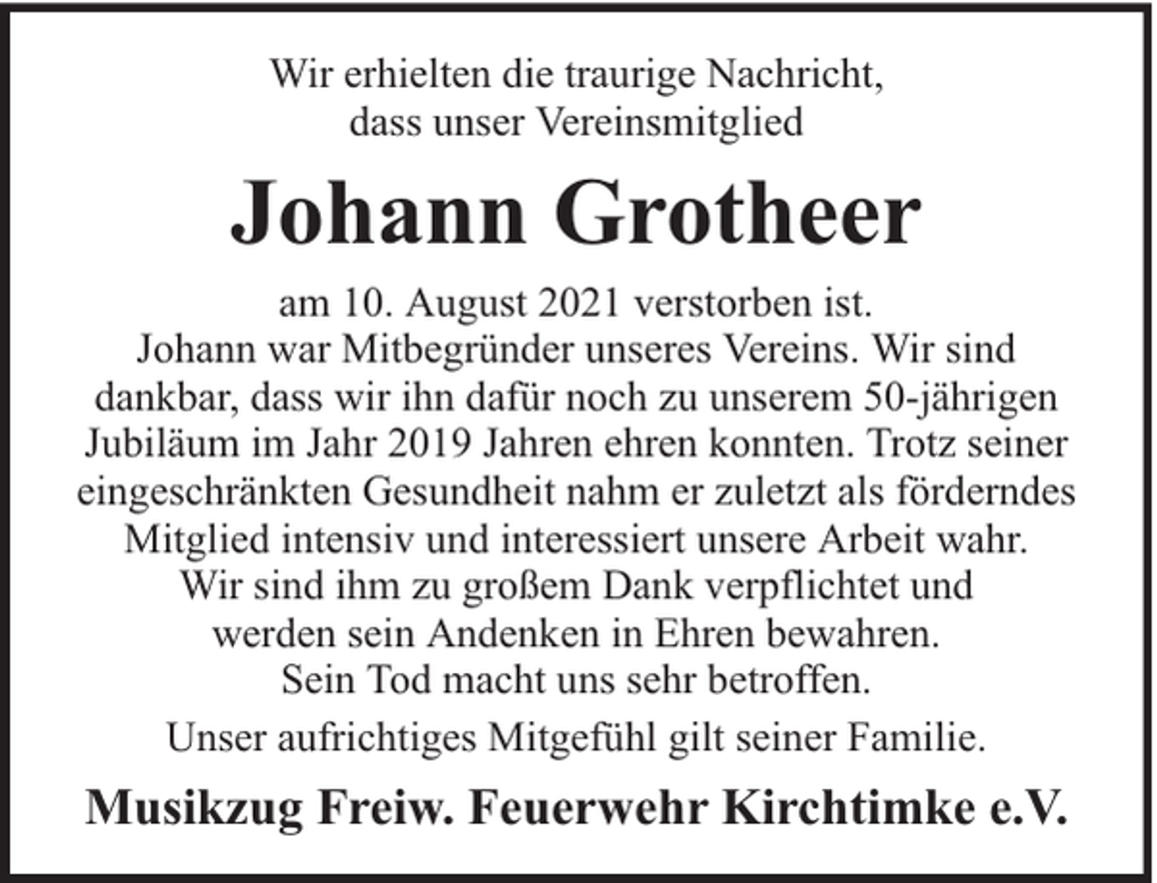 <p>Wir erhielten die traurige Nachricht,<br />dass unser Vereinsmitglied</p><p>Johann Grotheer</p><p>am 10. August 2021 verstorben ist.<br />Johann war Mitbegründer unseres Vereins. Wir sind<br />dankbar, dass wir ihn dafür noch zu unserem 50-jährigen<br />Jubiläum im Jahr 2019 Jahren ehren konnten. Trotz seiner<br />eingeschränkten Gesundheit nahm er zuletzt als förderndes<br />Mitglied intensiv und interessiert unsere Arbeit wahr.<br />Wir sind ihm zu großem Dank verpflichtet und<br />werden sein Andenken in Ehren bewahren.<br />Sein Tod macht uns sehr betroffen.<br />Unser aufrichtiges Mitgefühl gilt seiner Familie.</p><p>Musikzug Freiw. Feuerwehr Kirchtimke e.V.</p>