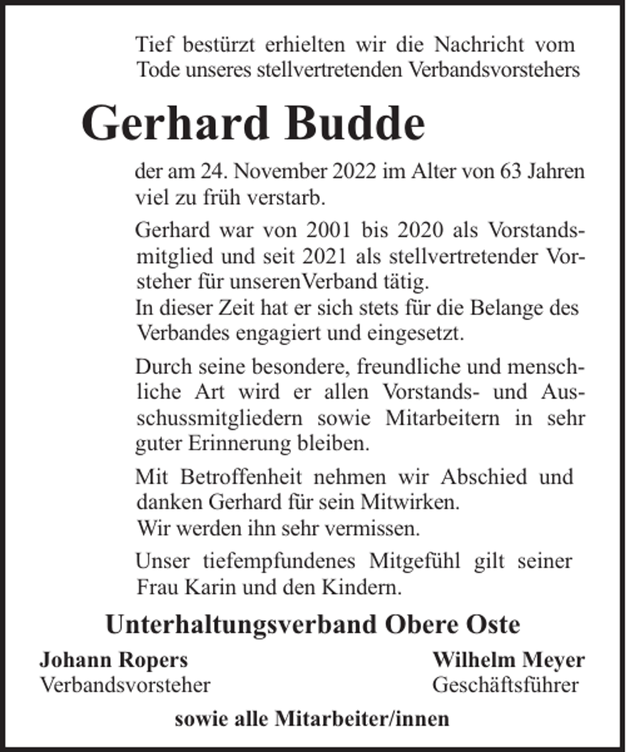 <p>Tief bestürzt erhielten wir die Nachricht vom<br />Tode unseres stellvertretenden Verbandsvorstehers</p><p>Gerhard Budde</p><p>der am 24. November 2022 im Alter von 63 Jahren<br />viel zu früh verstarb.<br />Gerhard war von 2001 bis 2020 als Vorstandsmitglied und seit 2021 als stellvertretender Vorsteher für unserenVerband tätig.<br />In dieser Zeit hat er sich stets für die Belange des<br />Verbandes engagiert und eingesetzt.<br />Durch seine besondere, freundliche und menschliche Art wird er allen Vorstands- und Ausschussmitgliedern sowie Mitarbeitern in sehr<br />guter Erinnerung bleiben.<br />Mit Betroffenheit nehmen wir Abschied und<br />danken Gerhard für sein Mitwirken.<br />Wir werden ihn sehr vermissen.<br />Unser tiefempfundenes Mitgefühl gilt seiner<br />Frau Karin und den Kindern.</p><p>Unterhaltungsverband Obere Oste<br />Johann Ropers<br />Wilhelm Meyer<br />Verbandsvorsteher<br />Geschäftsführer<br />sowie alle Mitarbeiter/innen</p>