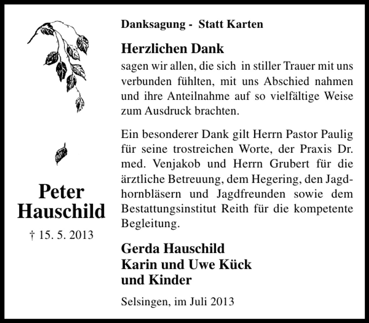 <p>Danksagung - Statt Karten</p><p>Herzlichen Dank</p><p>sagen wir allen, die sich in stiller Trauer mit uns<br />verbunden fühlten, mit uns Abschied nahmen<br />und ihre Anteilnahme auf so vielfältige Weise<br />zum Ausdruck brachten.</p><p>Peter<br />Hauschild<br />† 15. 5. 2013</p><p>Ein besonderer Dank gilt Herrn Pastor Paulig<br />für seine trostreichen Worte, der Praxis Dr.<br />med. Venjakob und Herrn Grubert für die<br />ärztliche Betreuung, dem Hegering, den Jagdhornbläsern und Jagdfreunden sowie dem<br />Bestattungsinstitut Reith für die kompetente<br />Begleitung.</p><p>Gerda Hauschild<br />Karin und Uwe Kück<br />und Kinder<br />Selsingen, im Juli 2013</p>