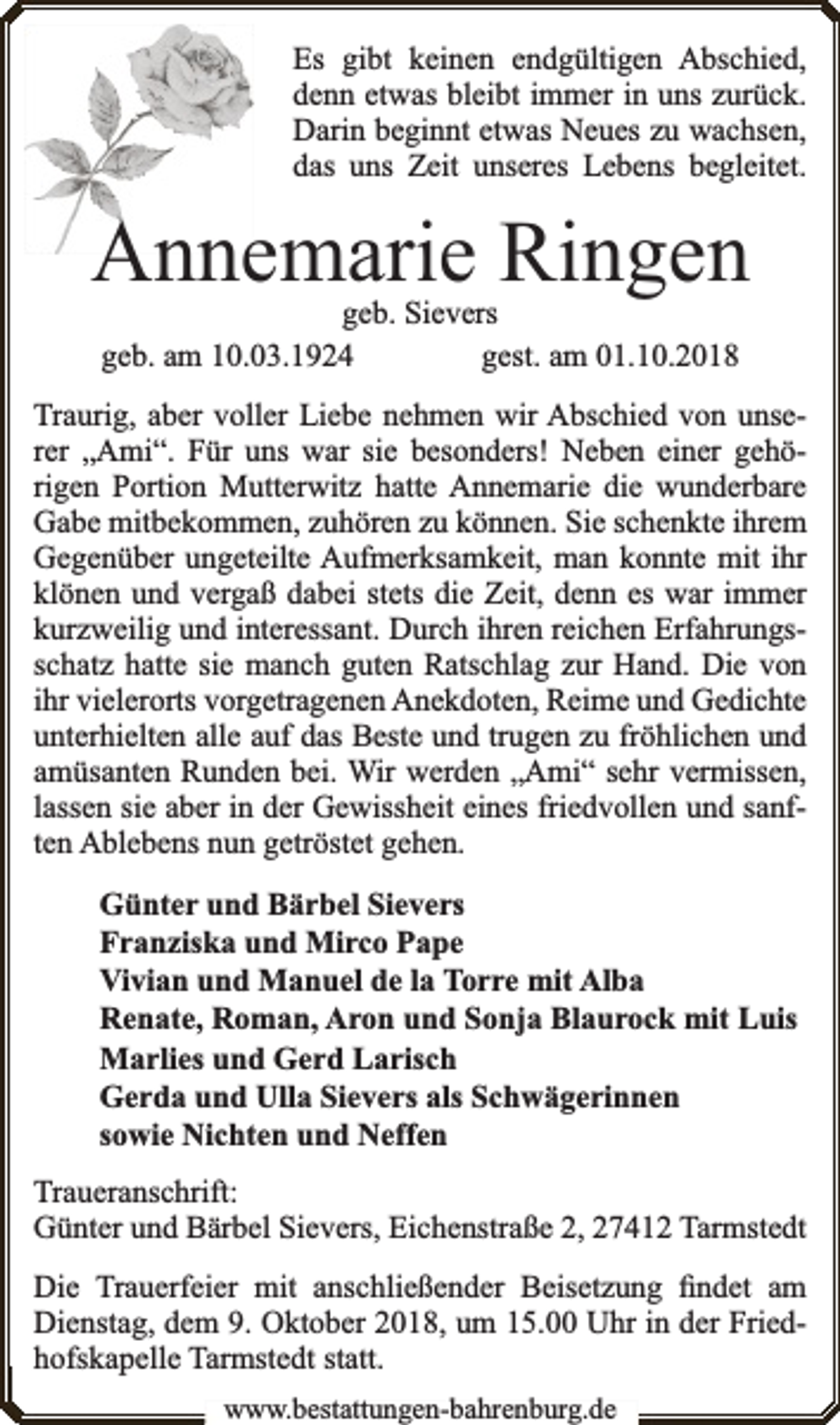 <p>Es gibt keinen endgültigen Abschied,<br />denn etwas bleibt immer in uns zurück.<br />Darin beginnt etwas Neues zu wachsen,<br />das uns Zeit unseres Lebens begleitet.</p><p>Annemarie Ringen<br />geb. Sievers<br />geb. am 10.03.1924<br />gest. am 01.10.2018</p><p>Traurig, aber voller Liebe nehmen wir Abschied von unserer „Ami“. Für uns war sie besonders! Neben einer gehörigen Portion Mutterwitz hatte Annemarie die wunderbare<br />Gabe mitbekommen, zuhören zu können. Sie schenkte ihrem<br />Gegenüber ungeteilte Aufmerksamkeit, man konnte mit ihr<br />klönen und vergaß dabei stets die Zeit, denn es war immer<br />kurzweilig und interessant. Durch ihren reichen Erfahrungsschatz hatte sie manch guten Ratschlag zur Hand. Die von<br />ihr vielerorts vorgetragenen Anekdoten, Reime und Gedichte<br />unterhielten alle auf das Beste und trugen zu fröhlichen und<br />amüsanten Runden bei. Wir werden „Ami“ sehr vermissen,<br />lassen sie aber in der Gewissheit eines friedvollen und sanften Ablebens nun getröstet gehen.<br />Günter und Bärbel Sievers<br />Franziska und Mirco Pape<br />Vivian und Manuel de la Torre mit Alba<br />Renate, Roman, Aron und Sonja Blaurock mit Luis<br />Marlies und Gerd Larisch<br />Gerda und Ulla Sievers als Schwägerinnen<br />sowie Nichten und Neffen<br />Traueranschrift:<br />Günter und Bärbel Sievers, Eichenstraße 2, 27412 Tarmstedt<br />Die Trauerfeier mit anschließender Beisetzung ﬁndet am<br />Dienstag, dem 9. Oktober 2018, um 15.00 Uhr in der Friedhofskapelle Tarmstedt statt.<br />www.bestattungen-bahrenburg.de</p>