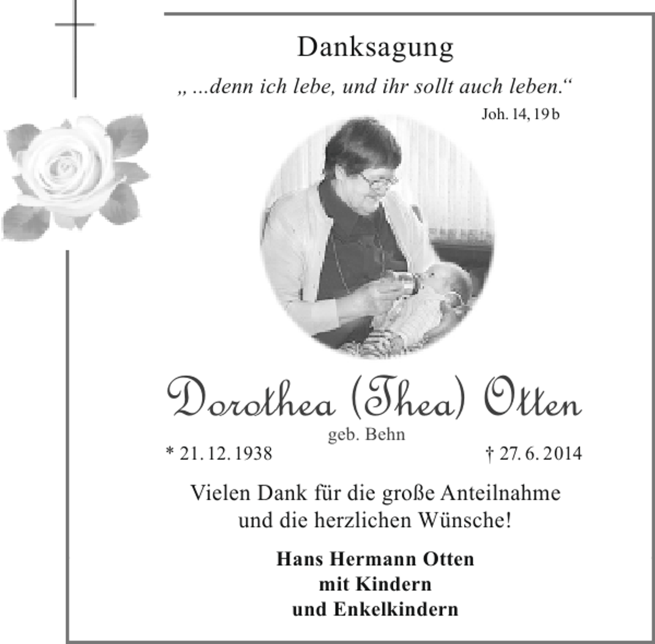 <p>Danksagung</p><p>Ich gehe einher in der Kraft Gottes des HERRN,<br />ich preise Deine Gerechtigkeit allein.<br />Psalm 71, 16</p><p>„ ...denn ich lebe, und ihr sollt auch leben.“<br />Der barmherzige Gott nahm nach kurzer schwerer<br />Joh.<br />Krankheit aus dieser Zeit in die Ewigkeit 14, 19 b</p><p>Dorothea (Thea) Otten<br />* 21.12.1938</p><p>geb. Behn</p><p>† 27.6.2014</p><p>In Liebe und Dankbarkeit<br />Dein Hans Hermann<br />Hans-Hermann und Dorothea<br />mit Christina, Michael und Sebastian<br />Hanna mit Moritz<br />Dorothea und Detlef<br />mit Nicolas, Friederike und Jakob<br />geb. Behn<br />Jürgen und Alexandra<br />* 21. 12. 1938<br />* 21.12.1938 Julia, Joscha und Lasse † 27. 6. 2014<br />† 27.6.2014<br />mit Laura,<br />Friedhelm und Birgit<br />Vielen Dank für die große Anteilnahme<br />mit Noah, Silas, Joseﬁne und Helene<br />und die herzlichen Wünsche!<br />Elisabeth Rose geb. Behn</p><p>Dorothea (Thea) Otten<br />14.00 Uhr in der Friedhofskapelle in Hepstedt statt.<br />Hans Hermann Otten</p><p>mit Kindern<br />Statt freundlich zugedachter Blumen oder Kränze wird um eine<br />und Enkelkindern<br />Spende für die Bleckmarer Mission gebeten.</p>