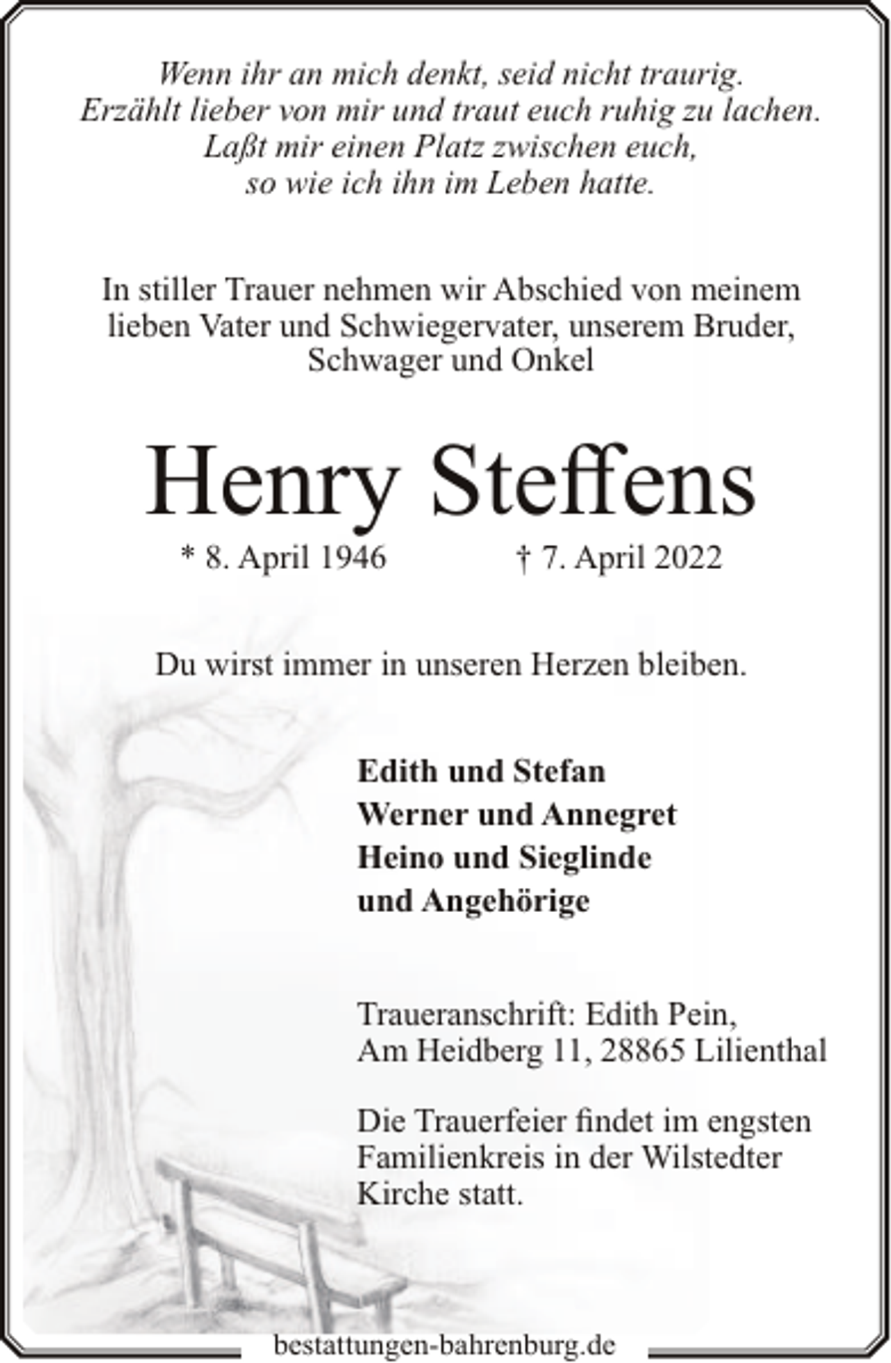 <p>Wenn ihr an mich denkt, seid nicht traurig.<br />Erzählt lieber von mir und traut euch ruhig zu lachen.<br />Laßt mir einen Platz zwischen euch,<br />so wie ich ihn im Leben hatte.<br />In stiller Trauer nehmen wir Abschied von meinem<br />lieben Vater und Schwiegervater, unserem Bruder,<br />Schwager und Onkel</p><p>Henry Steffens<br />* 8. April 1946</p><p>† 7. April 2022</p><p>Du wirst immer in unseren Herzen bleiben.<br />Edith und Stefan<br />Werner und Annegret<br />Heino und Sieglinde<br />und Angehörige<br />Traueranschrift: Edith Pein,<br />Am Heidberg 11, 28865 Lilienthal<br />Die Trauerfeier findet im engsten<br />Familienkreis in der Wilstedter<br />Kirche statt.</p><p>bestattungen-bahrenburg.de</p>