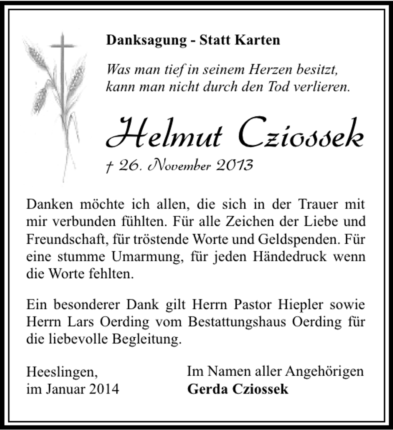 <p>Danksagung - Statt Karten<br />Was man tief in seinem Herzen besitzt,<br />kann man nicht durch den Tod verlieren.</p><p>Helmut Cziossek</p><p>† 26. November 2013</p><p>Danken möchte ich allen, die sich in der Trauer mit<br />mir verbunden fühlten. Für alle Zeichen der Liebe und<br />Freundschaft, für tröstende Worte und Geldspenden. Für<br />eine stumme Umarmung, für jeden Händedruck wenn<br />die Worte fehlten.<br />Ein besonderer Dank gilt Herrn Pastor Hiepler sowie<br />Herrn Lars Oerding vom Bestattungshaus Oerding für<br />die liebevolle Begleitung.<br />Heeslingen,<br />im Januar 2014</p><p>Im Namen aller Angehörigen<br />Gerda Cziossek</p>