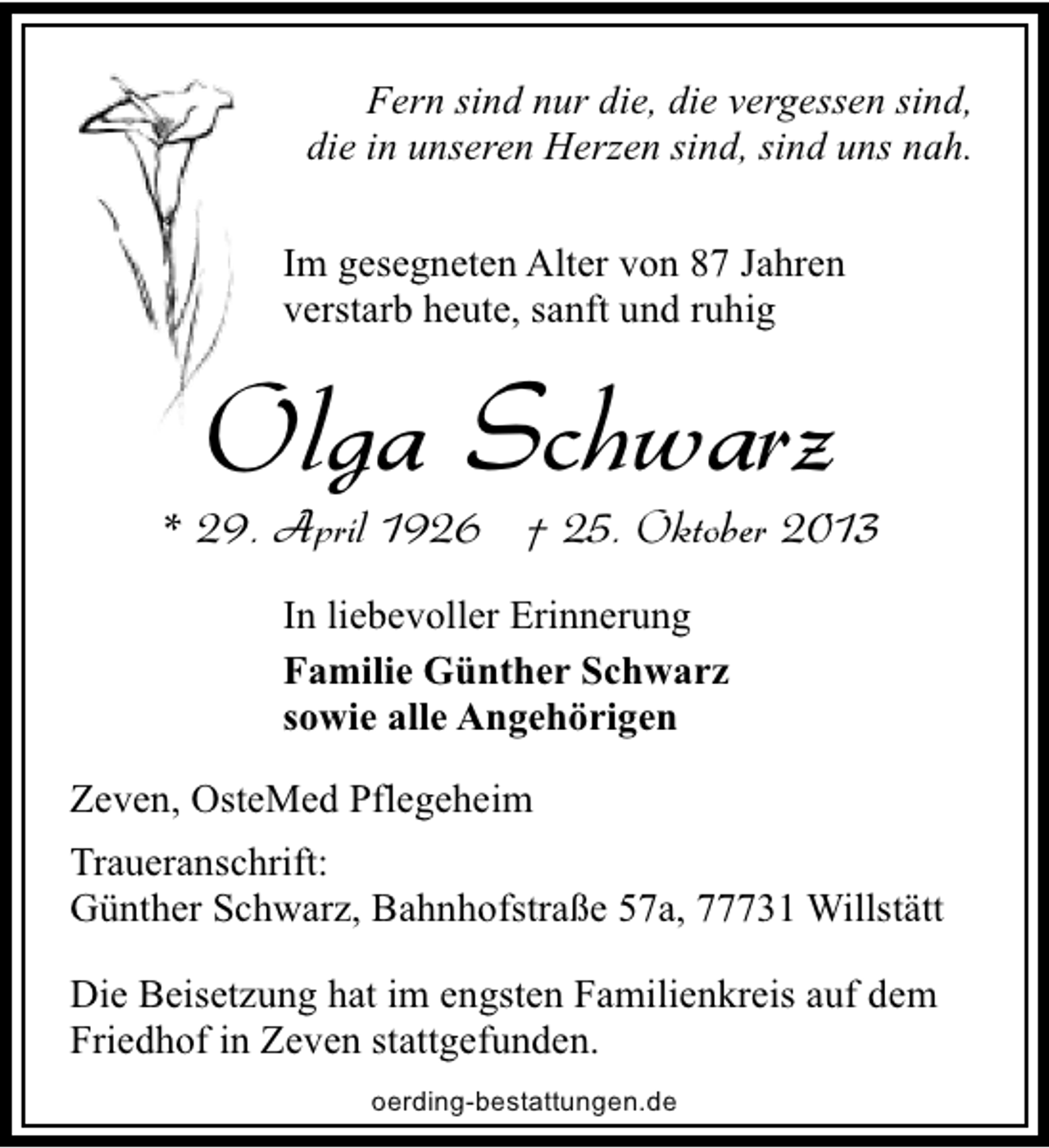 <p>Fern sind nur die, die vergessen sind,<br />die in unseren Herzen sind, sind uns nah.<br />Im gesegneten Alter von 87 Jahren<br />verstarb heute, sanft und ruhig</p><p>Olga Schwarz</p><p>* 29. April 1926 † 25. Oktober 2013<br />In liebevoller Erinnerung<br />Familie Günther Schwarz<br />sowie alle Angehörigen<br />Zeven, OsteMed Pflegeheim<br />Traueranschrift:<br />Günther Schwarz, Bahnhofstraße 57a, 77731 Willstätt<br />Die Beisetzung hat im engsten Familienkreis auf dem<br />Friedhof in Zeven stattgefunden.<br />oerding-bestattungen.de</p>