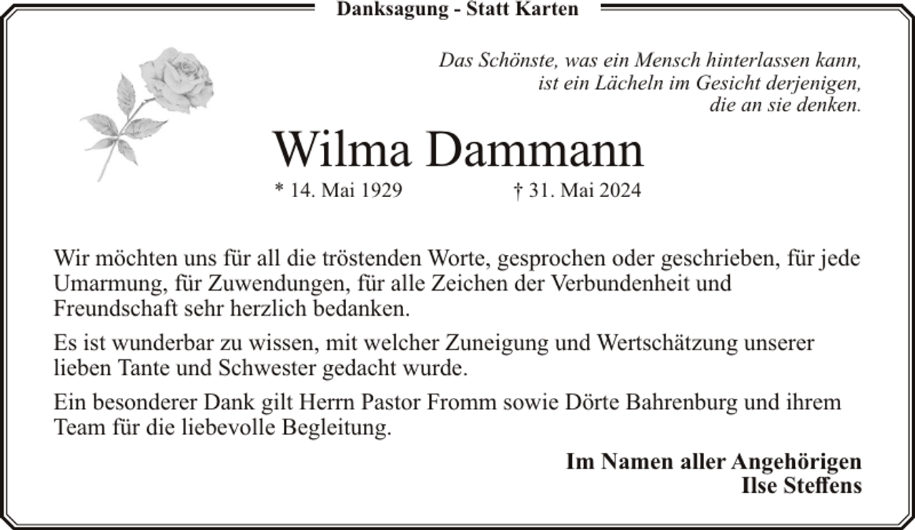 <p>Danksagung - Statt Karten</p><p>Das Schönste, was ein Mensch hinterlassen kann,<br />ist ein Lächeln im Gesicht derjenigen,<br />die an sie denken.</p><p>Wilma Dammann<br />* 14. Mai 1929</p><p>† 31. Mai 2024</p><p>Wir möchten uns für all die tröstenden Worte, gesprochen oder geschrieben, für jede<br />Umarmung, für Zuwendungen, für alle Zeichen der Verbundenheit und<br />Freundschaft sehr herzlich bedanken.<br />Es ist wunderbar zu wissen, mit welcher Zuneigung und Wertschätzung unserer<br />lieben Tante und Schwester gedacht wurde.<br />Ein besonderer Dank gilt Herrn Pastor Fromm sowie Dörte Bahrenburg und ihrem<br />Team für die liebevolle Begleitung.<br />Im Namen aller Angehörigen<br />Ilse Steffens</p>