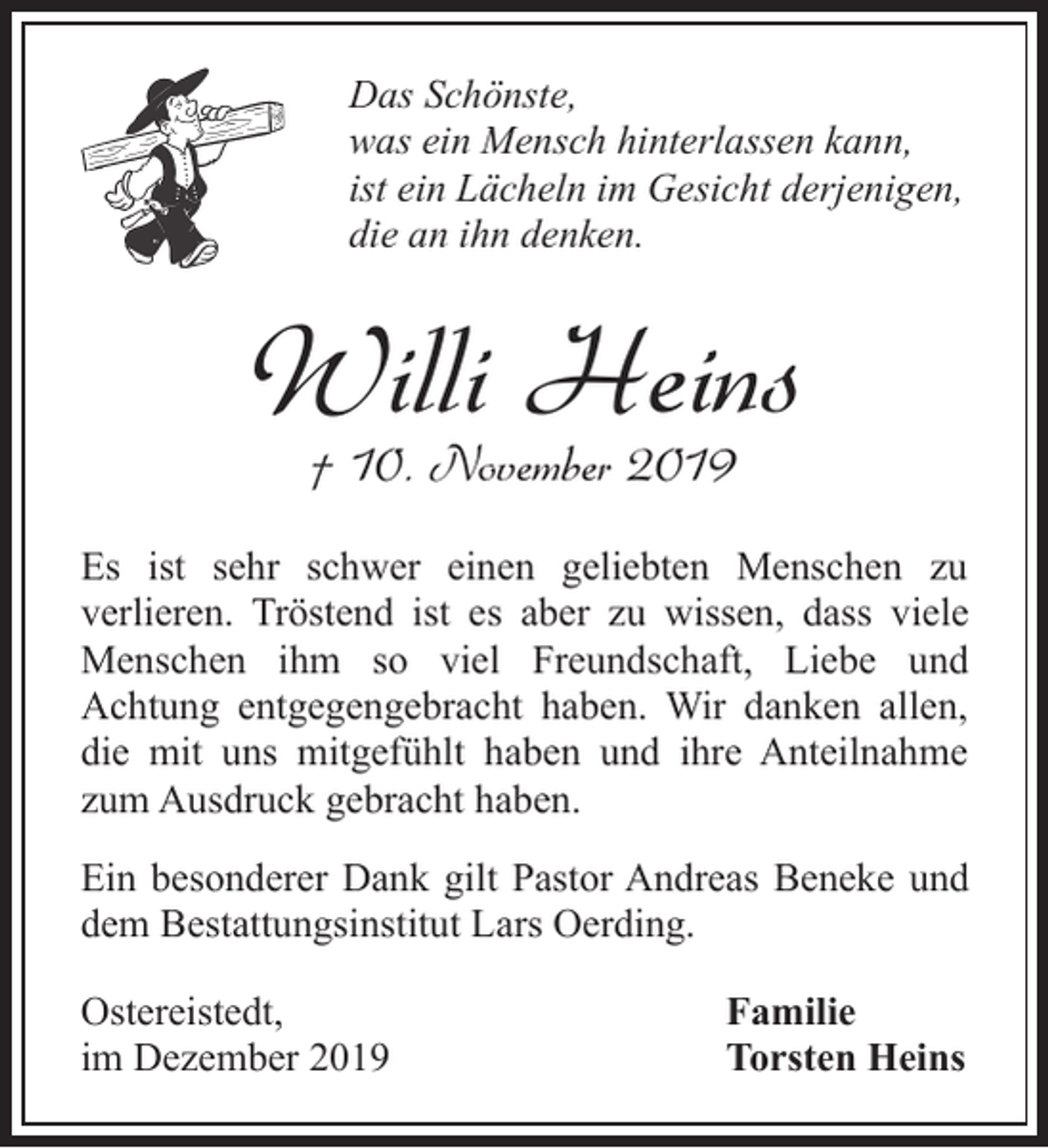 <p>Das Schönste,<br />was ein Mensch hinterlassen kann,<br />ist ein Lächeln im Gesicht derjenigen,<br />die an ihn denken.</p><p>Willi Heins<br />† 10. November 2019</p><p>Es ist sehr schwer einen geliebten Menschen zu<br />verlieren. Tröstend ist es aber zu wissen, dass viele<br />Menschen ihm so viel Freundschaft, Liebe und<br />Achtung entgegengebracht haben. Wir danken allen,<br />die mit uns mitgefühlt haben und ihre Anteilnahme<br />zum Ausdruck gebracht haben.<br />Ein besonderer Dank gilt Pastor Andreas Beneke und<br />dem Bestattungsinstitut Lars Oerding.<br />Ostereistedt,<br />im Dezember 2019</p><p>Familie<br />Torsten Heins</p>