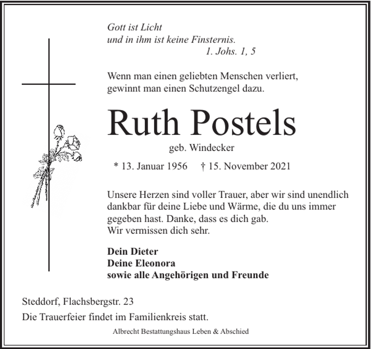 <p>Gott ist Licht<br />und in ihm ist keine Finsternis.<br />1. Johs. 1, 5<br />Wenn man einen geliebten Menschen verliert,<br />gewinnt man einen Schutzengel dazu.</p><p>Ruth Postels<br />geb. Windecker</p><p>* 13. Januar 1956</p><p>† 15. November 2021</p><p>Unsere Herzen sind voller Trauer, aber wir sind unendlich<br />dankbar für deine Liebe und Wärme, die du uns immer<br />gegeben hast. Danke, dass es dich gab.<br />Wir vermissen dich sehr.<br />Dein Dieter<br />Deine Eleonora<br />sowie alle Angehörigen und Freunde<br />Steddorf, Flachsbergstr. 23<br />Die Trauerfeier findet im Familienkreis statt.<br />Albrecht Bestattungshaus Leben &amp; Abschied</p>