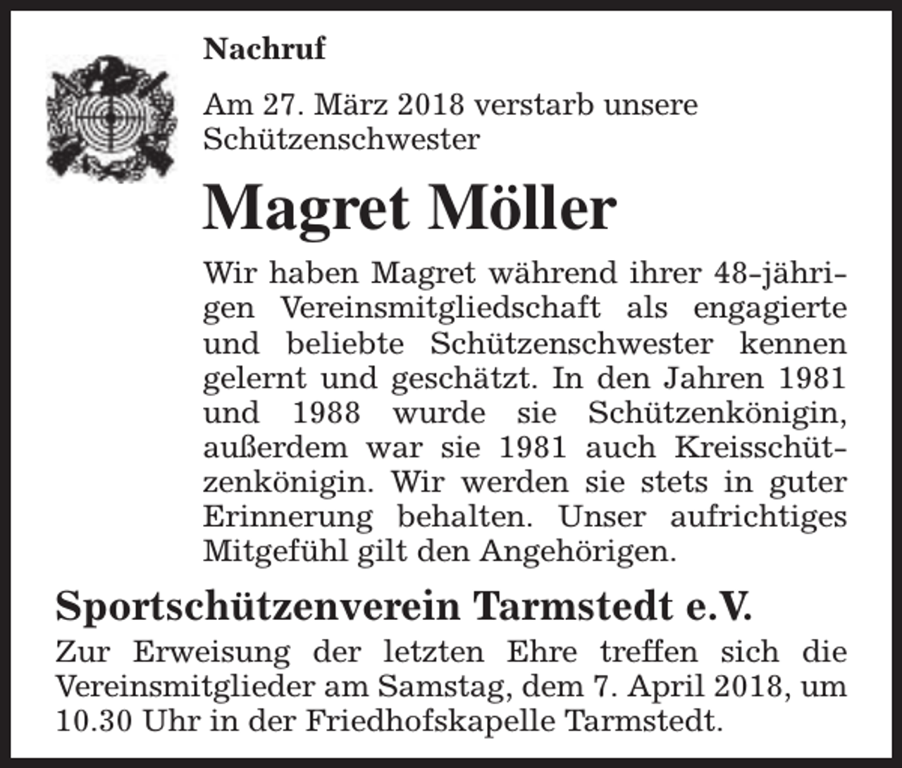 <p>Nachruf<br />Am 27. März 2018 verstarb unsere<br />Schützenschwester</p><p>Magret Möller<br />Wir haben Magret während ihrer 48-jährigen Vereinsmitgliedschaft als engagierte<br />und beliebte Schützenschwester kennen<br />gelernt und geschätzt. In den Jahren 1981<br />und 1988 wurde sie Schützenkönigin,<br />außerdem war sie 1981 auch Kreisschützenkönigin. Wir werden sie stets in guter<br />Erinnerung behalten. Unser aufrichtiges<br />Mitgefühl gilt den Angehörigen.</p><p>Sportschützenverein Tarmstedt e.V.</p><p>Zur Erweisung der letzten Ehre treffen sich die<br />Vereinsmitglieder am Samstag, dem 7. April 2018, um<br />10.30 Uhr in der Friedhofskapelle Tarmstedt.</p>