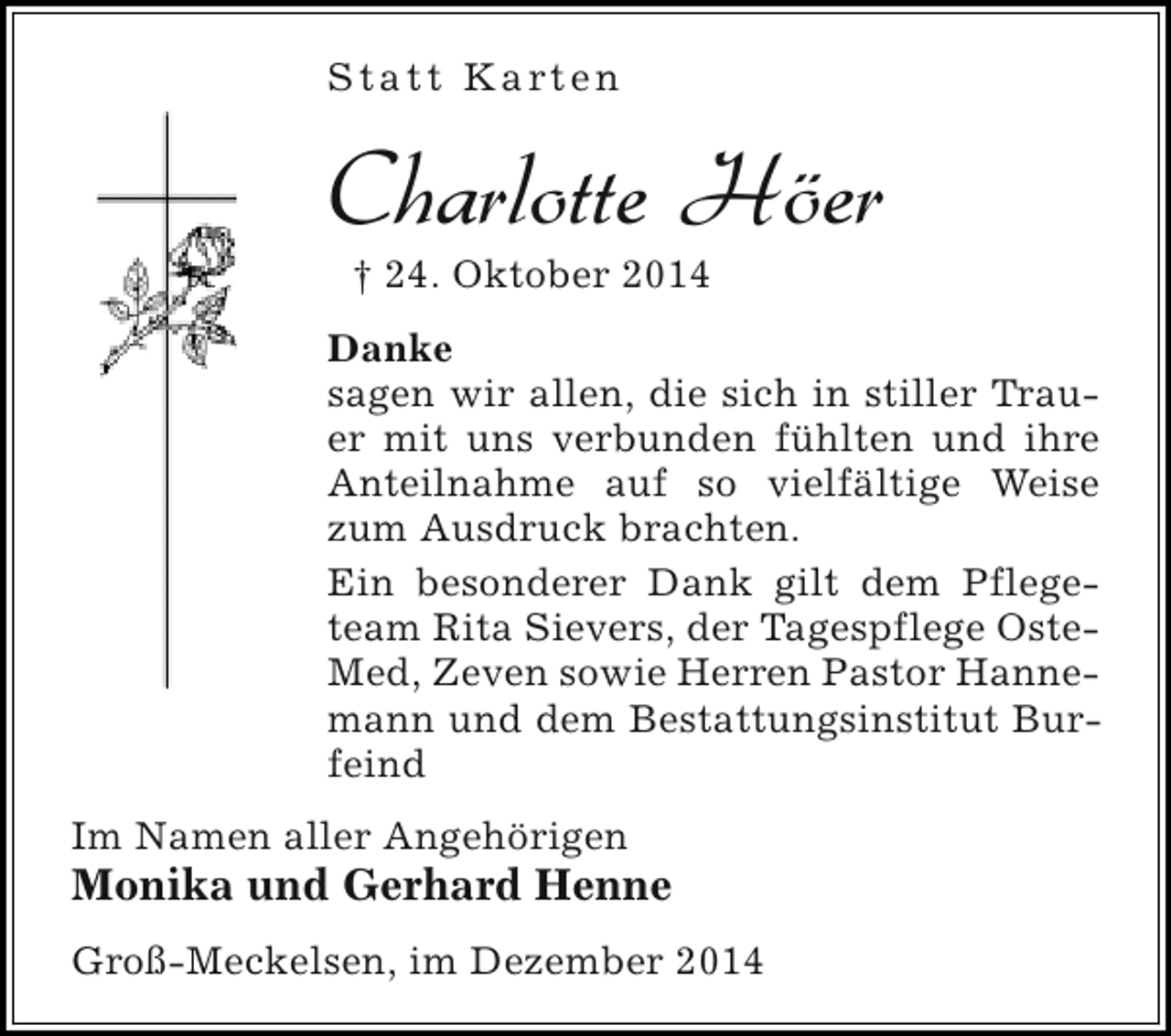 <p>S t a t t K a rt e n</p><p>Charlotte Höer<br />† 24. Oktober 2014</p><p>Danke<br />sagen wir allen, die sich in stiller Trauer mit uns verbunden fühlten und ihre<br />Anteilnahme auf so vielfältige Weise<br />zum Ausdruck brachten.<br />Ein besonderer Dank gilt dem Pflegeteam Rita Sievers, der Tagespflege OsteMed, Zeven sowie Herren Pastor Hannemann und dem Bestattungsinstitut Burfeind<br />Im Namen aller Angehörigen</p><p>Monika und Gerhard Henne<br />Groß-Meckelsen, im Dezember 2014</p>