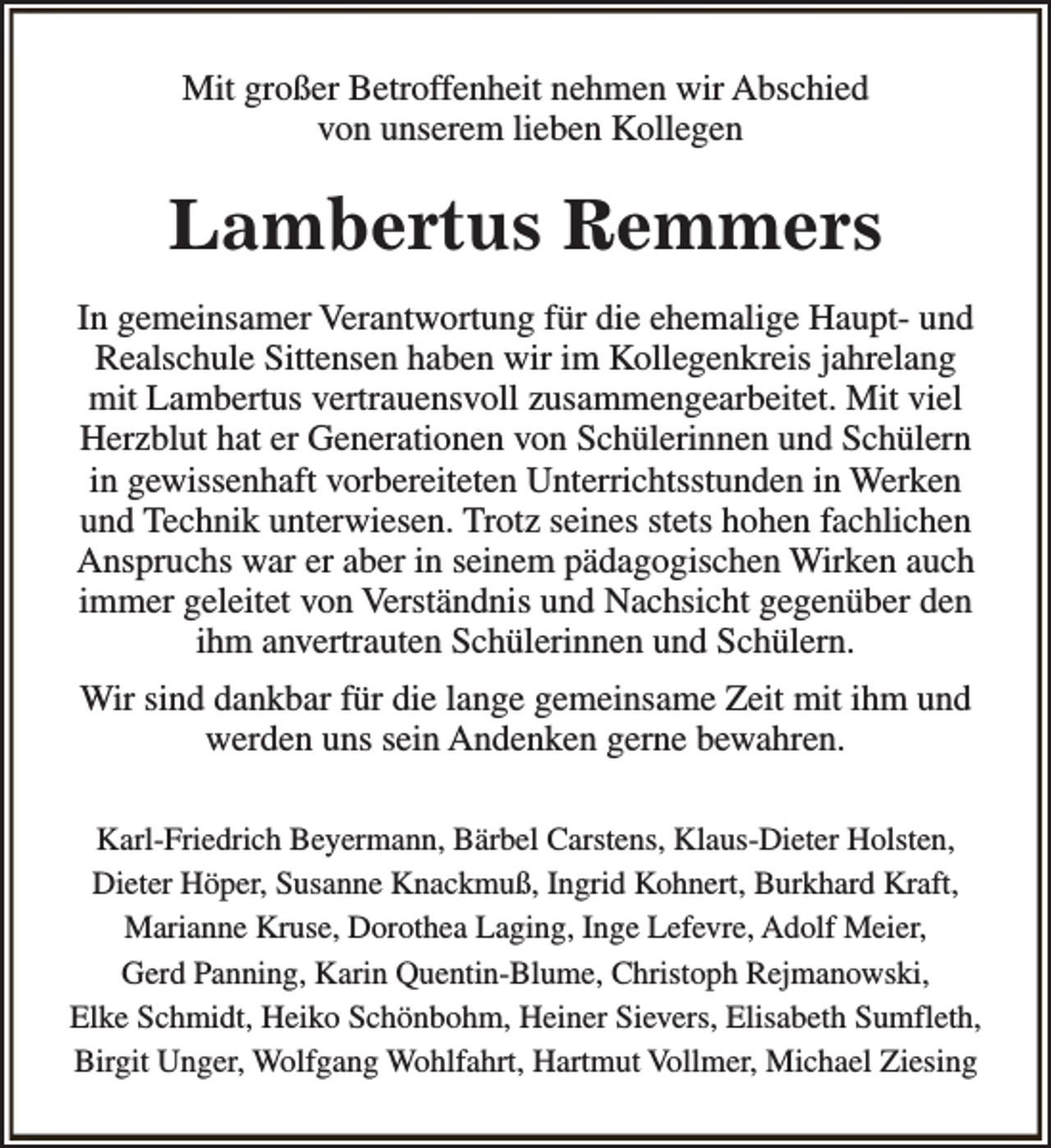 <p>Mit großer Betroffenheit nehmen wir Abschied<br />von unserem lieben Kollegen</p><p>Lambertus Remmers<br />In gemeinsamer Verantwortung für die ehemalige Haupt- und<br />Realschule Sittensen haben wir im Kollegenkreis jahrelang<br />mit Lambertus vertrauensvoll zusammengearbeitet. Mit viel<br />Herzblut hat er Generationen von Schülerinnen und Schülern<br />in gewissenhaft vorbereiteten Unterrichtsstunden in Werken<br />und Technik unterwiesen. Trotz seines stets hohen fachlichen<br />Anspruchs war er aber in seinem pädagogischen Wirken auch<br />immer geleitet von Verständnis und Nachsicht gegenüber den<br />ihm anvertrauten Schülerinnen und Schülern.<br />Wir sind dankbar für die lange gemeinsame Zeit mit ihm und<br />werden uns sein Andenken gerne bewahren.<br />Karl-Friedrich Beyermann, Bärbel Carstens, Klaus-Dieter Holsten,<br />Dieter Höper, Susanne Knackmuß, Ingrid Kohnert, Burkhard Kraft,<br />Marianne Kruse, Dorothea Laging, Inge Lefevre, Adolf Meier,<br />Gerd Panning, Karin Quentin-Blume, Christoph Rejmanowski,<br />Elke Schmidt, Heiko Schönbohm, Heiner Sievers, Elisabeth Sumfleth,<br />Birgit Unger, Wolfgang Wohlfahrt, Hartmut Vollmer, Michael Ziesing</p>