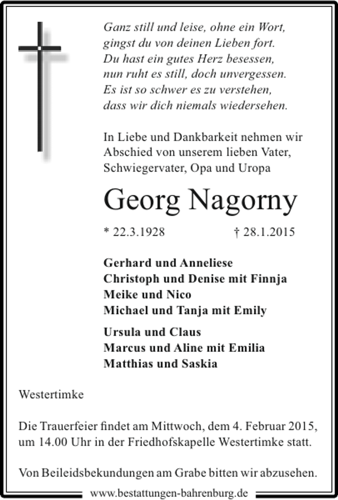 <p>Ganz still und leise, ohne ein Wort,<br />gingst du von deinen Lieben fort.<br />Du hast ein gutes Herz besessen,<br />nun ruht es still, doch unvergessen.<br />Es ist so schwer es zu verstehen,<br />dass wir dich niemals wiedersehen.<br />In Liebe und Dankbarkeit nehmen wir<br />Abschied von unserem lieben Vater,<br />Schwiegervater, Opa und Uropa</p><p>Georg Nagorny<br />* 22.3.1928</p><p>† 28.1.2015</p><p>Gerhard und Anneliese<br />Christoph und Denise mit Finnja<br />Meike und Nico<br />Michael und Tanja mit Emily<br />Ursula und Claus<br />Marcus und Aline mit Emilia<br />Matthias und Saskia<br />Westertimke<br />Die Trauerfeier ﬁndet am Mittwoch, dem 4. Februar 2015,<br />um 14.00 Uhr in der Friedhofskapelle Westertimke statt.<br />Von Beileidsbekundungen am Grabe bitten wir abzusehen.<br />www.bestattungen-bahrenburg.de</p>