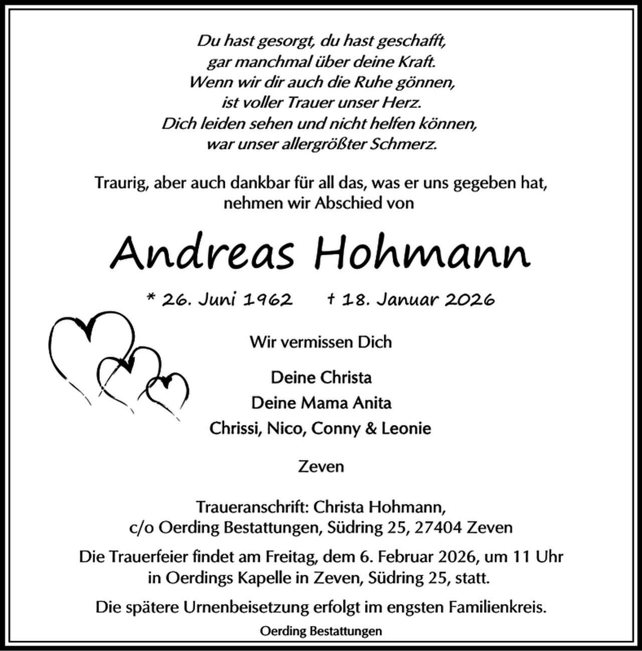 <p>Du hast gesorgt, du hast geschafft,<br />gar manchmal über deine Kraft.<br />Wenn wir dir auch die Ruhe gönnen,<br />ist voller Trauer unser Herz.<br />Dich leiden sehen und nicht helfen können,<br />war unser allergrößter Schmerz.<br />Traurig, aber auch dankbar für all das, was er uns gegeben hat,<br />nehmen wir Abschied von</p><p>Andreas Hohmann<br />* 26. Juni 1962</p><p>† 18. Januar 2026</p><p>Wir vermissen Dich</p><p>Zeven<br />Traueranschrift: Christa Hohmann,<br />c/o Oerding Bestattungen, Südring 25, 27404 Zeven<br />Die Trauerfeier findet am Freitag, dem 6. Februar 2026, um 11 Uhr<br />in Oerdings Kapelle in Zeven, Südring 25, statt.<br />Die spätere Urnenbeisetzung erfolgt im engsten Familienkreis.<br />Oerding Bestattungen</p>