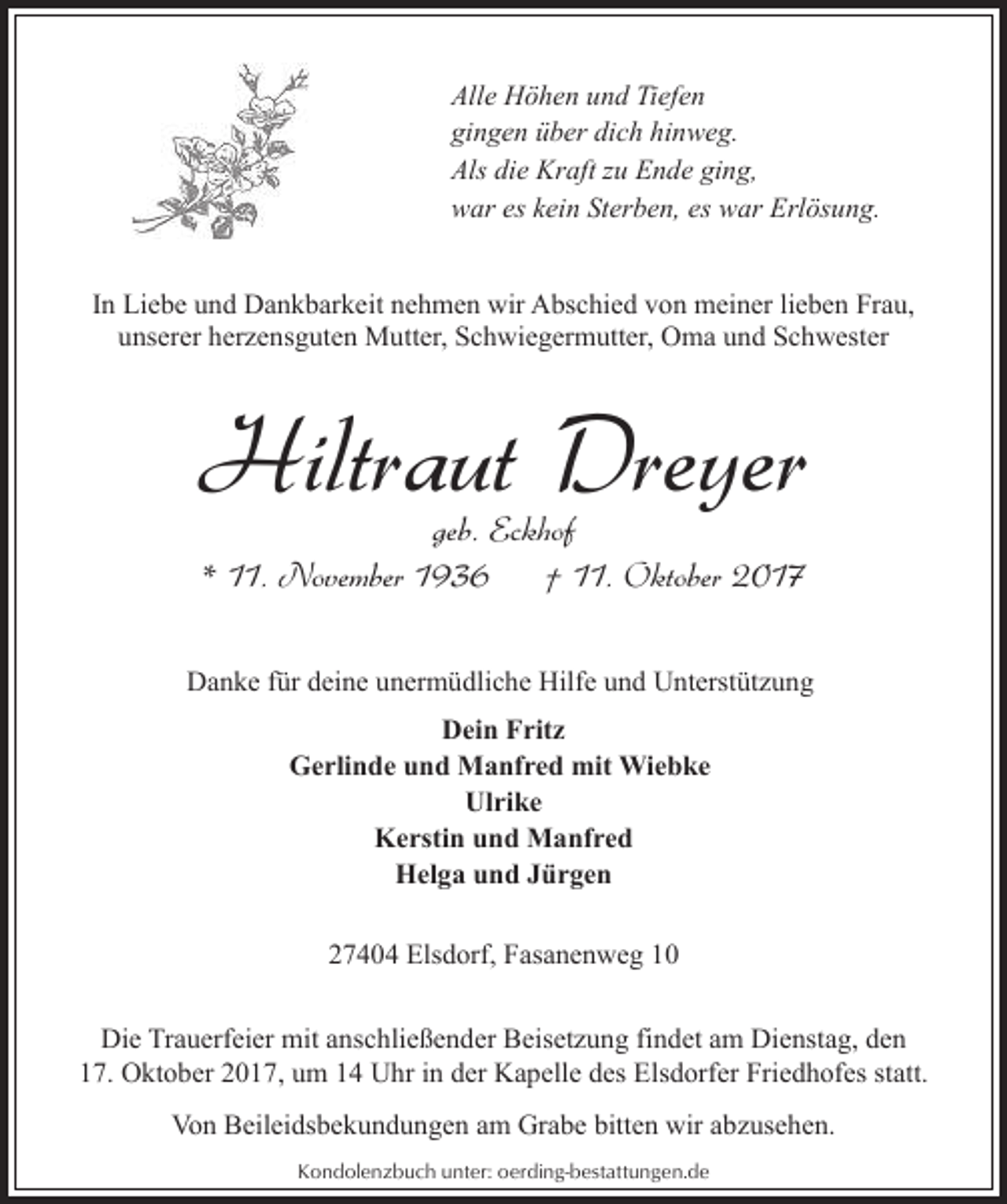 <p>Alle Höhen und Tiefen<br />gingen über dich hinweg.<br />Als die Kraft zu Ende ging,<br />war es kein Sterben, es war Erlösung.<br />In Liebe und Dankbarkeit nehmen wir Abschied von meiner lieben Frau,<br />unserer herzensguten Mutter, Schwiegermutter, Oma und Schwester</p><p>Hiltraut Dreyer<br />geb. Eckhof<br />* 11. November 1936<br />† 11. Oktober 2017</p><p>Danke für deine unermüdliche Hilfe und Unterstützung<br />Dein Fritz<br />Gerlinde und Manfred mit Wiebke<br />Ulrike<br />Kerstin und Manfred<br />Helga und Jürgen<br />27404 Elsdorf, Fasanenweg 10<br />Die Trauerfeier mit anschließender Beisetzung findet am Dienstag, den<br />17. Oktober 2017, um 14 Uhr in der Kapelle des Elsdorfer Friedhofes statt.<br />Von Beileidsbekundungen am Grabe bitten wir abzusehen.<br />Kondolenzbuch unter: oerding-bestattungen.de</p>