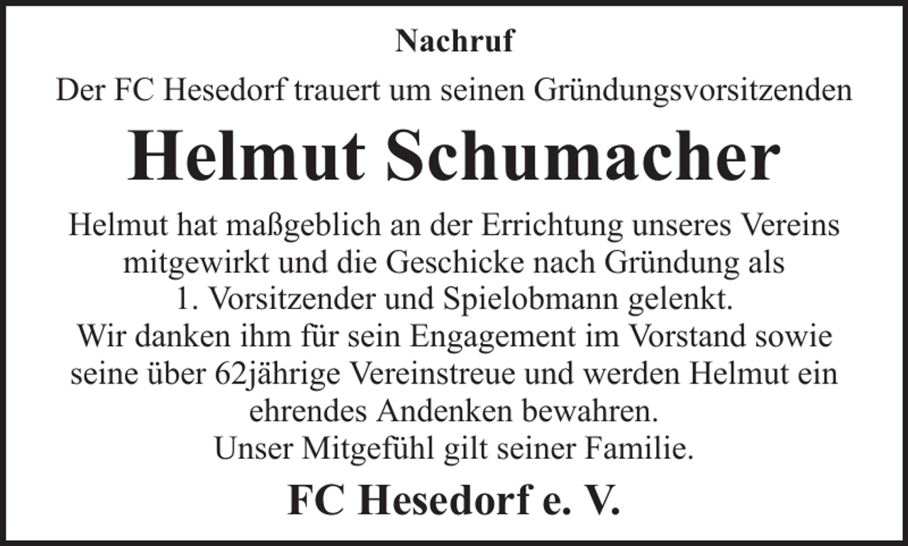 <p>Nachruf<br />Der FC Hesedorf trauert um seinen Gründungsvorsitzenden</p><p>Helmut Schumacher<br />Helmut hat maßgeblich an der Errichtung unseres Vereins<br />mitgewirkt und die Geschicke nach Gründung als<br />1. Vorsitzender und Spielobmann gelenkt.<br />Wir danken ihm für sein Engagement im Vorstand sowie<br />seine über 62jährige Vereinstreue und werden Helmut ein<br />ehrendes Andenken bewahren.<br />Unser Mitgefühl gilt seiner Familie.</p><p>FC Hesedorf e. V.</p>