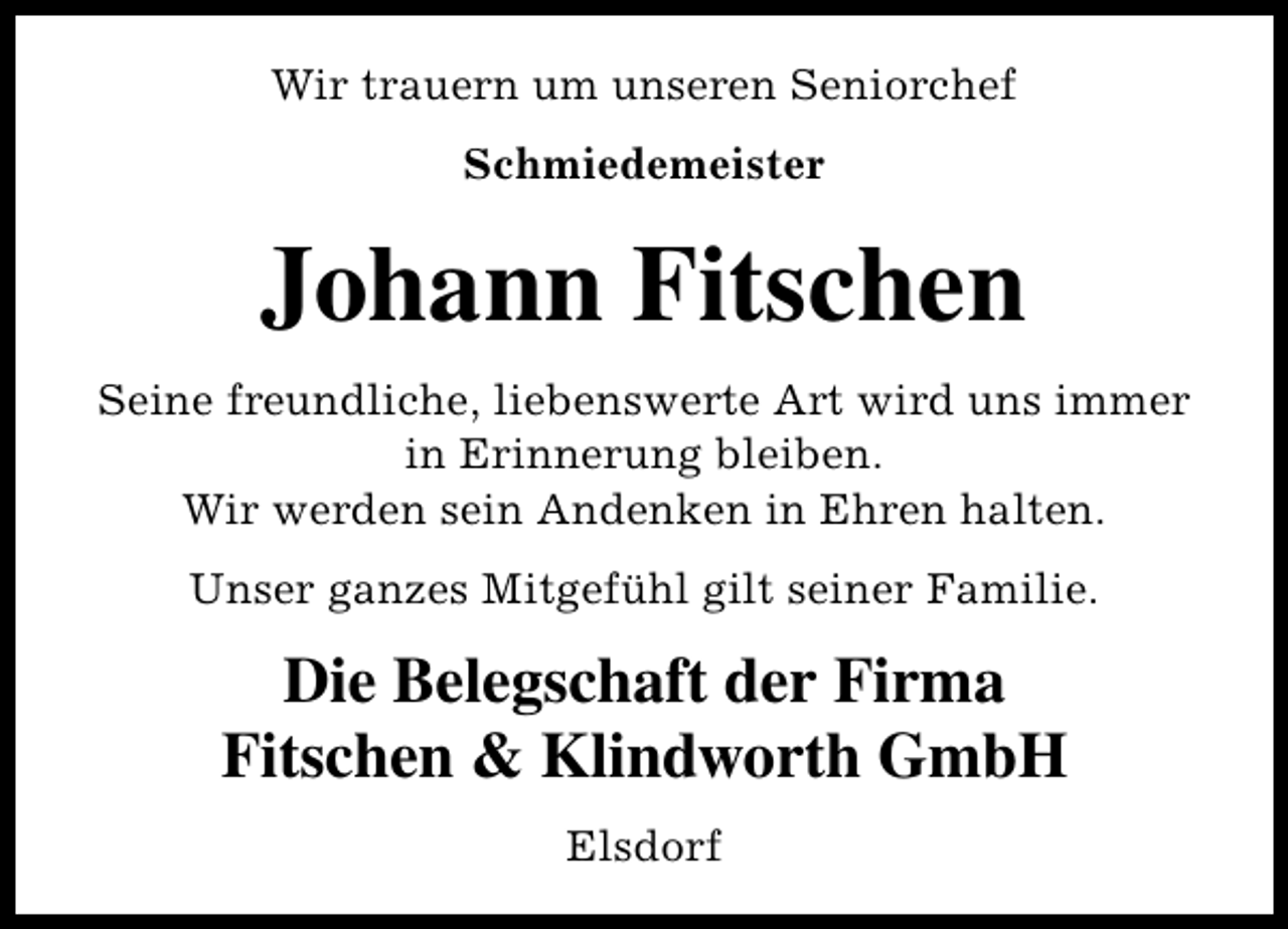 <p>Wir trauern um unseren Seniorchef<br />Schmiedemeister</p><p>Johann Fitschen<br />Seine freundliche, liebenswerte Art wird uns immer<br />in Erinnerung bleiben.<br />Wir werden sein Andenken in Ehren halten.<br />Unser ganzes Mitgefühl gilt seiner Familie.</p><p>Die Belegschaft der Firma<br />Fitschen &amp; Klindworth GmbH<br />Elsdorf</p>