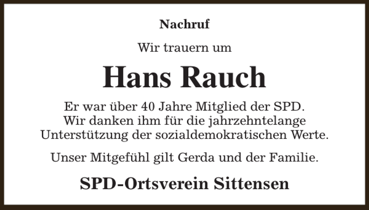 <p>Nachruf<br />Wir trauern um</p><p>Hans Rauch</p><p>Er war über 40 Jahre Mitglied der SPD.<br />Wir danken ihm für die jahrzehntelange<br />Unterstützung der sozialdemokratischen Werte.<br />Unser Mitgefühl gilt Gerda und der Familie.</p><p>SPD-Ortsverein Sittensen</p>