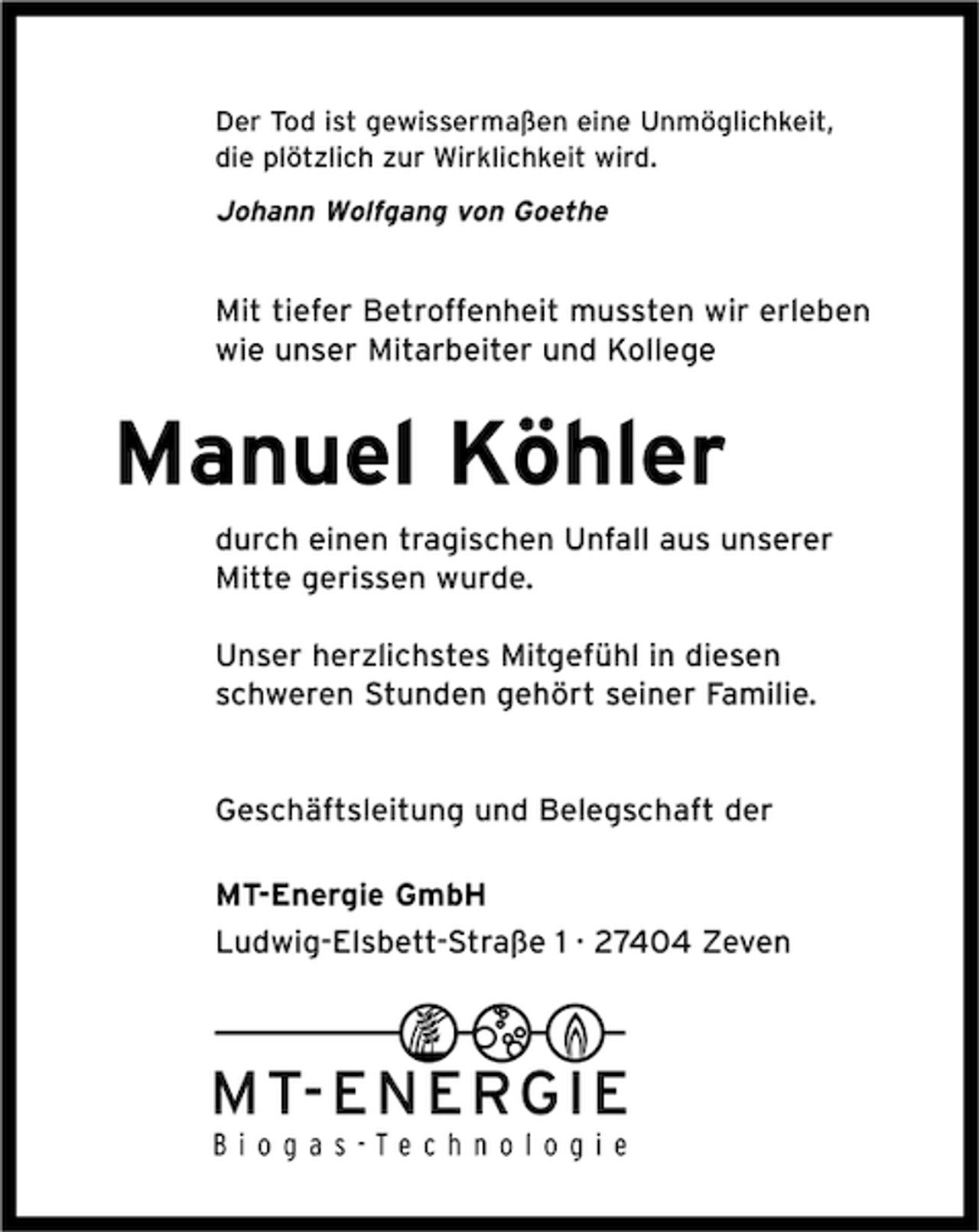 <p>Der Tod ist gewissermaßen eine Unmöglichkeit,<br />die plötzlich zur Wirklichkeit wird.</p><p>Johann Wolfgang von Goethe</p><p>Mit tiefer Betroffenheit mussten wir erleben<br />wie unser Mitarbeiter und Kollege</p><p>Manuel Köhler<br />durch einen tragischen Unfall aus unserer<br />Mitte gerissen wurde.<br />Unser herzlichstes Mitgefühl in diesen<br />schweren Stunden gehört seiner Familie.</p><p>Geschäftsleitung und Belegschaft der<br />MT-Energie GmbH<br />Ludwig-Elsbett-Straße 1 · 27404 Zeven</p>