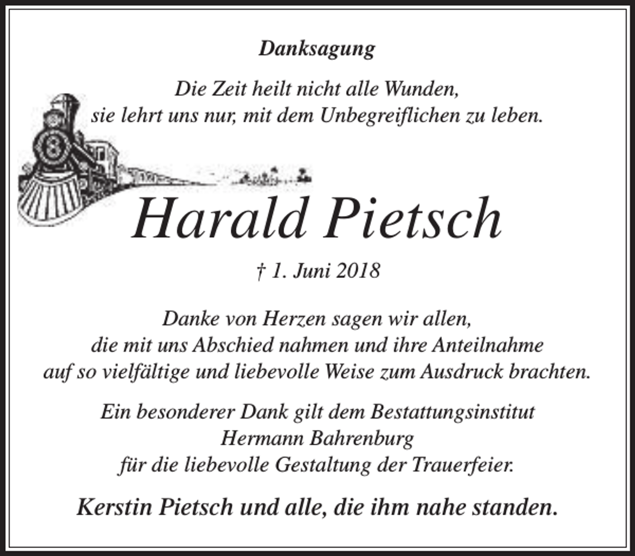 <p>Danksagung<br />Die Zeit heilt nicht alle Wunden,<br />sie lehrt uns nur, mit dem Unbegreiflichen zu leben.</p><p>Harald Pietsch<br />† 1. Juni 2018</p><p>Danke von Herzen sagen wir allen,<br />die mit uns Abschied nahmen und ihre Anteilnahme<br />auf so vielfältige und liebevolle Weise zum Ausdruck brachten.<br />Ein besonderer Dank gilt dem Bestattungsinstitut<br />Hermann Bahrenburg<br />für die liebevolle Gestaltung der Trauerfeier.</p><p>Kerstin Pietsch und alle, die ihm nahe standen.</p>